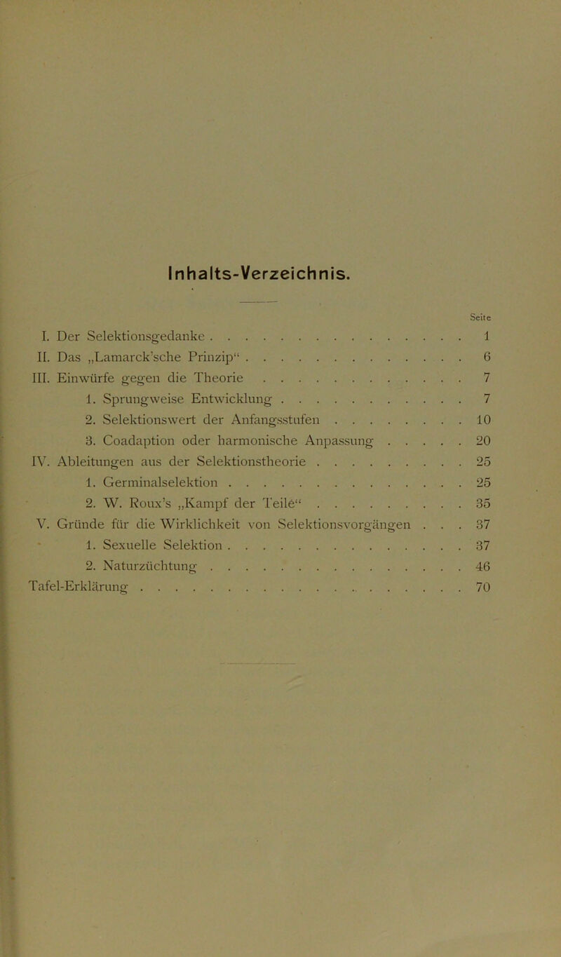 Inhalts-Verzeichnis. Seite I. Der Selektionsgedanke 1 II. Das „Lamarck’sche Prinzip“ 6 III. Einwürfe gegen die Theorie 7 1. Sprungweise Entwicklung 7 2. Selektionswert der Anfangsstufen 10 3. Coadaption oder harmonische Anpassung 20 IV. Ableitungen aus der Selektionstheorie 25 1. Germinalselektion 25 2. W. Roux’s „Kampf der Teile“ 35 V. Gründe für die Wirklichkeit von Selektionsvoro'ängen ... 37 1. Sexuelle Selektion 37 2. Naturzüchtung 46 Tafel-Erklärung 70