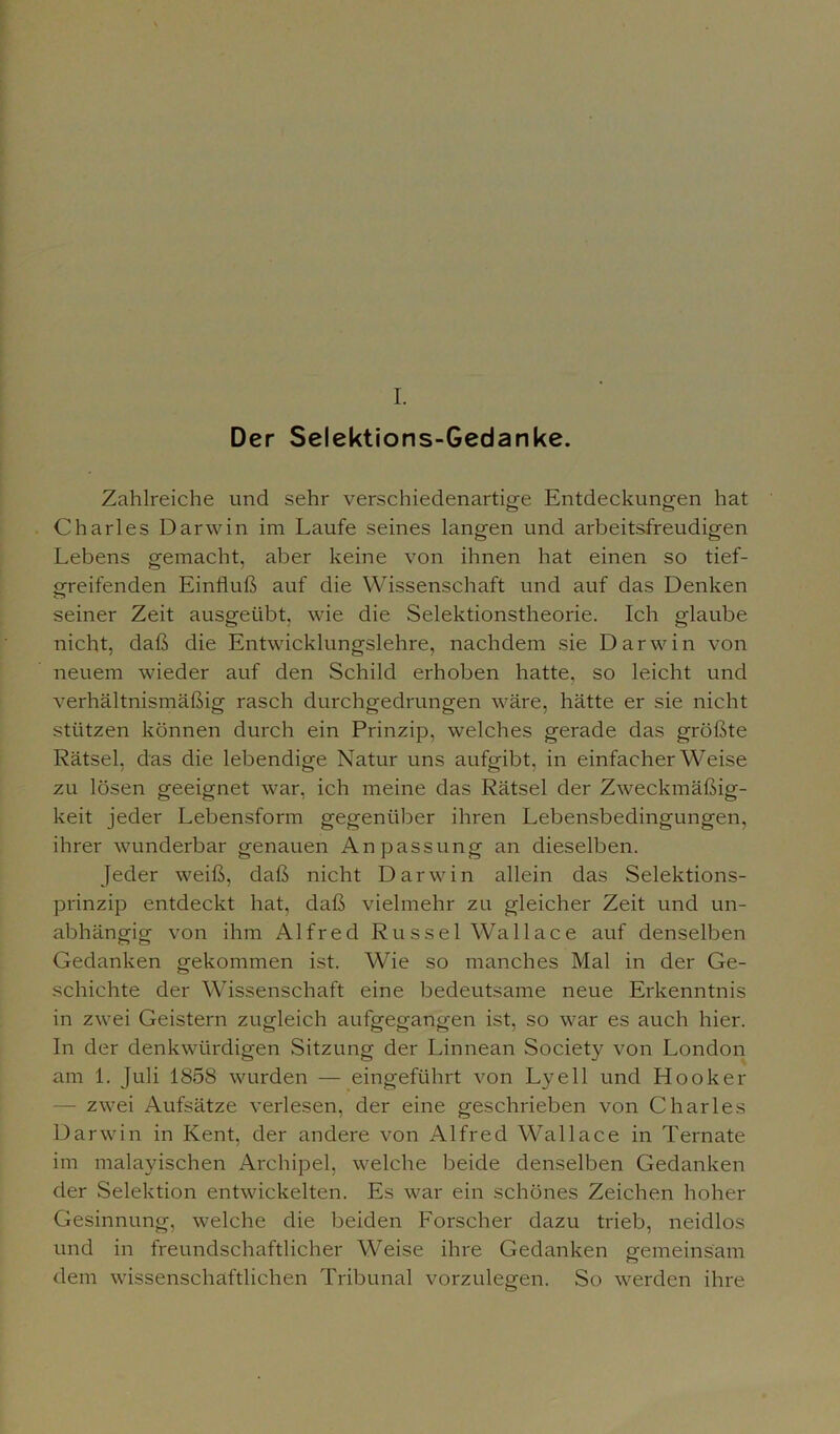 Der Selektions-Gedanke. Zahlreiche und sehr verschiedenartige Entdeckungen hat Charles Darwin im Laufe seines langen und arbeitsfreudigen Lebens gemacht, aber keine von ihnen hat einen so tief- greifenden Einfluß auf die Wissenschaft und auf das Denken seiner Zeit ausgeübt, wie die Selektionstheorie. Ich glaube nicht, daß die Entwicklungslehre, nachdem sie Darwin von neuem wieder auf den Schild erhoben hatte, so leicht und verhältnismäßig rasch durchgedrungen wäre, hätte er sie nicht stützen können durch ein Prinzip, welches gerade das größte Rätsel, das die lebendige Natur uns aufgibt, in einfacherWeise zu lösen geeignet war, ich meine das Rätsel der Zweckmäßig- keit jeder Lebensform gegenüber ihren Lebensbedingungen, ihrer wunderbar genauen Anpassung an dieselben. Jeder weiß, daß nicht Darwin allein das Selektions- prinzip entdeckt hat, daß vielmehr zu gleicher Zeit und un- abhängig von ihm Alfred Rüssel Wa 11 a c e auf denselben Gedanken gekommen ist. Wie so manches Mal in der Ge- schichte der Wissenschaft eine bedeutsame neue Erkenntnis in zwei Geistern zugleich aufgegangen ist, so war es auch hier. In der denkwürdigen Sitzung der Linnean Society von London am 1. Juli 1858 wurden — eingeführt von Lyell und Hook er - zwei Aufsätze verlesen, der eine geschrieben von Charles Darwin in Kent, der andere von Alfred Wallace in Ternate im manischen Archipel, welche beide denselben Gedanken der Selektion entwickelten. Es war ein schönes Zeichen hoher Gesinnung, welche die beiden Forscher dazu trieb, neidlos und in freundschaftlicher Weise ihre Gedanken emmeinsäm dem wissenschaftlichen Tribunal vorzulegen. So werden ihre