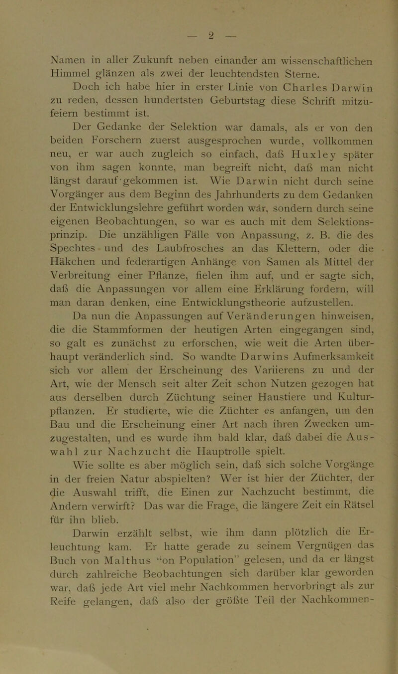 Namen in aller Zukunft neben einander am wissenschaftlichen Himmel glänzen als zwei der leuchtendsten Sterne. Doch ich habe hier in erster Linie von Charles Darwin zu reden, dessen hundertsten Geburtstag diese Schrift mitzu- feiern bestimmt ist. Der Gedanke der Selektion war damals, als er von den beiden Forschern zuerst ausgesprochen wurde, vollkommen neu, er war auch zugleich so einfach, daß Huxley später von ihm sagen konnte, man begreift nicht, daß man nicht längst darauf-gekommen ist. Wie Darwin nicht durch seine Vorgänger aus dem Beginn des Jahrhunderts zu dem Gedanken der Entwicklungslehre geführt worden war, sondern durch seine eigenen Beobachtungen, so war es auch mit dem Selektions- prinzip. Die unzähligen Fälle von Anpassung, z. B. die des Spechtes und des Laubfrosches an das Klettern, oder die Häkchen und federartigen Anhänge von Samen als Mittel der Verbreitung einer Pflanze, fielen ihm auf, und er sagte sich, daß die Anpassungen vor allem eine Erklärung fordern, will man daran denken, eine Entwicklungstheorie aufzustellen. Da nun die Anpassungen auf Veränderungen hinweisen, die die Stammformen der heutigen Arten eingegangen sind, so galt es zunächst zu erforschen, wie weit die Arten über- haupt veränderlich sind. So wandte Darwins Aufmerksamkeit sich vor allem der Erscheinung des Variierens zu und der Art, wie der Mensch seit alter Zeit schon Nutzen gezogen hat aus derselben durch Züchtung seiner Haustiere und Kultur- pflanzen. Er studierte, wie die Züchter es anfangen, um den Bau und die Erscheinung einer Art nach ihren Zwecken um- zugestalten, und es wurde ihm bald klar, daß dabei die Aus- wahl zur Nachzucht die Hauptrolle spielt. Wie sollte es aber möglich sein, daß sich solche Vorgänge in der freien Natur abspielten? Wer ist hier der Züchter, der die Auswahl trifft, die Einen zur Nachzucht bestimmt, die Andern verwirft? Das war die Frage, die längere Zeit ein Rätsel für ihn blieb. Darwin erzählt selbst, wie ihm dann plötzlich die Er- leuchtung kam. Er hatte gerade zu seinem Vergnügen das Buch von Malthus aon Population  gelesen, und da er längst durch zahlreiche Beobachtungen sich darüber klar geworden war, daß jede Art viel mehr Nachkommen hervorbringt als zur Reife gelangen, daß also der größte Peil der Nachkommen-