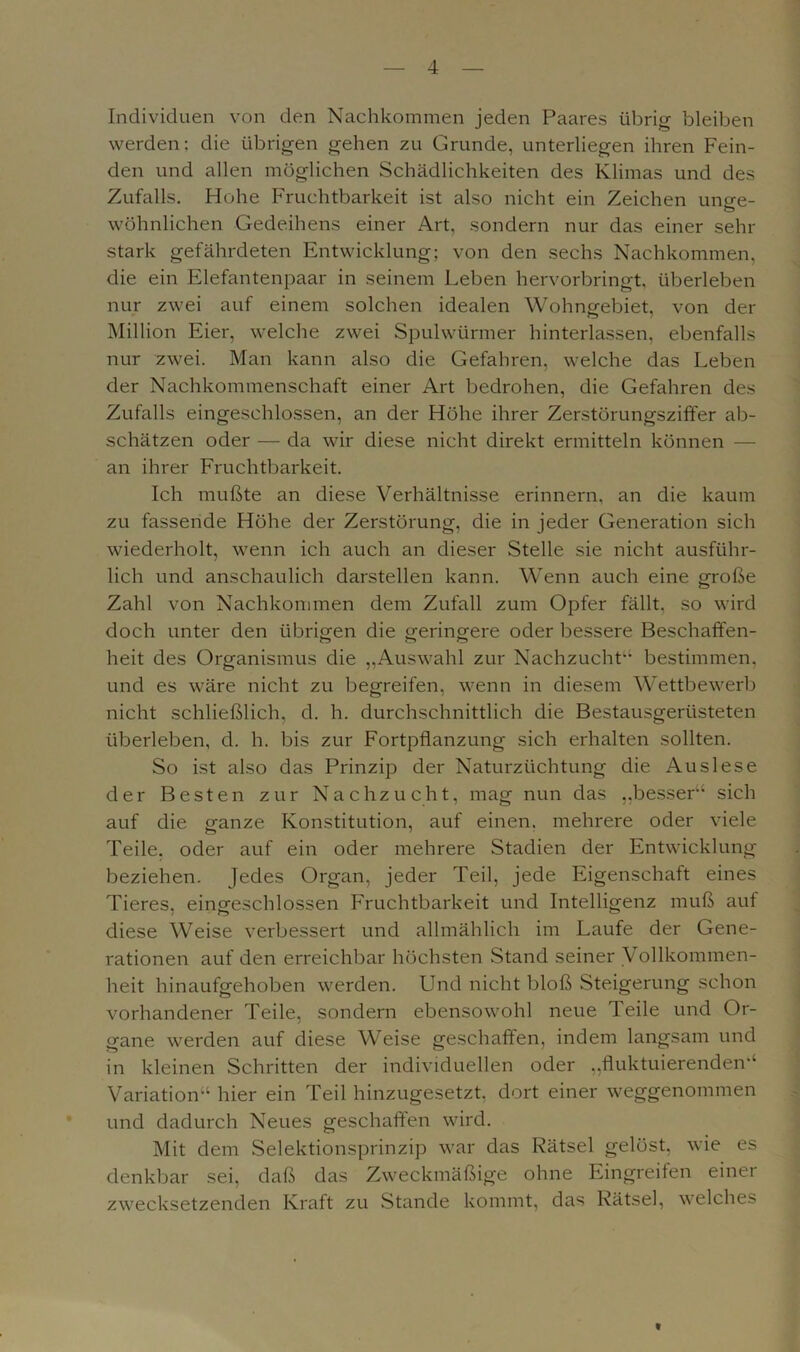 Individuen von den Nachkommen jeden Paares übrig bleiben werden: die übrigen gehen zu Grunde, unterliegen ihren Fein- den und allen möglichen Schädlichkeiten des Klimas und des Zufalls. Hohe Fruchtbarkeit ist also nicht ein Zeichen unge- wöhnlichen Gedeihens einer Art, sondern nur das einer sehr stark gefährdeten Entwicklung; von den sechs Nachkommen, die ein Elefantenpaar in seinem Leben hervorbringt, überleben nur zwei auf einem solchen idealen Wohngebiet, von der Million Eier, welche zwei Spulwürmer hinterlassen, ebenfalls nur zwei. Man kann also die Gefahren, welche das Leben der Nachkommenschaft einer Art bedrohen, die Gefahren des Zufalls eingeschlossen, an der Höhe ihrer Zerstörungsziffer ab- schätzen oder — da wir diese nicht direkt ermitteln können — an ihrer Fruchtbarkeit. Ich mußte an diese Verhältnisse erinnern, an die kaum zu fassende Höhe der Zerstörung, die in jeder Generation sich wiederholt, wenn ich auch an dieser Stelle sie nicht ausführ- lich und anschaulich darstellen kann. Wenn auch eine große Zahl von Nachkommen dem Zufall zum Opfer fällt, so wird doch unter den übrigen die geringere oder bessere Beschaffen- heit des Organismus die „Auswahl zur Nachzucht'4 bestimmen, und es wäre nicht zu begreifen, wenn in diesem Wettbewerb nicht schließlich, d. h. durchschnittlich die Bestausgerüsteten überleben, d. h. bis zur Fortpflanzung sich erhalten sollten. So ist also das Prinzip der Naturzüchtung die Auslese der Besten zur Nachzucht, mag nun das „besser'4 sich auf die ganze Konstitution, auf einen, mehrere oder viele Teile, oder auf ein oder mehrere Stadien der Entwicklung beziehen. Jedes Organ, jeder Teil, jede Eigenschaft eines Tieres, eingeschlossen Fruchtbarkeit und Intelligenz muß auf diese Weise verbessert und allmählich im Laufe der Gene- rationen auf den erreichbar höchsten Stand seiner Vollkommen- heit hinaufgehoben werden. Und nicht bloß Steigerung schon vorhandener Teile, sondern ebensowohl neue Teile und Or- gane werden auf diese Weise geschaffen, indem langsam und in kleinen Schritten der individuellen oder „fluktuierenden'4 Variation44 hier ein Teil hinzugesetzt, dort einer weggenommen und dadurch Neues geschaffen wird. Mit dem Selektionsprinzip war das Rätsel gelöst, wie es denkbar sei, daß das Zweckmäßige ohne Eingreifen einer zwecksetzenden Kraft zu Stande kommt, das Rätsel, welches t