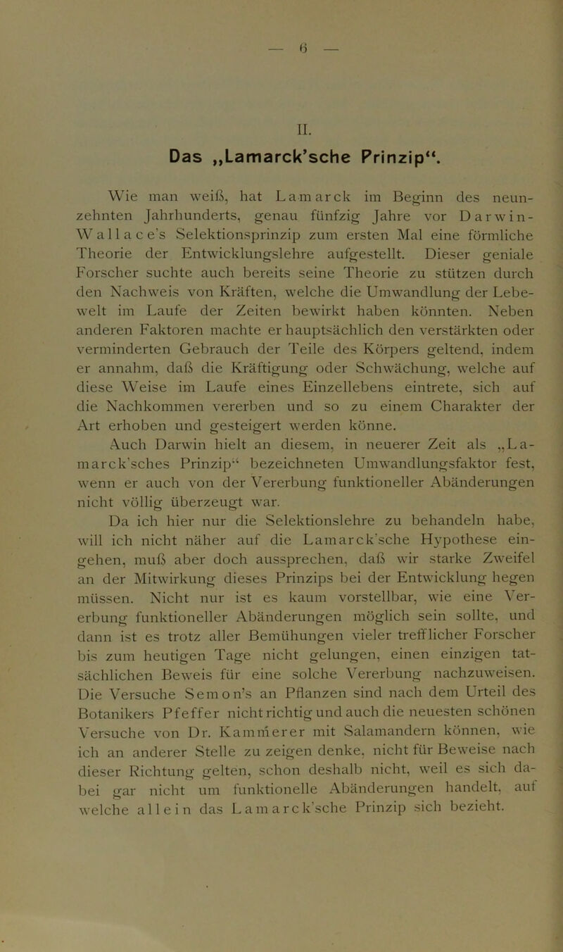 II. Das „Lamarck’sche Prinzip“. Wie man weiß, hat Lamarck im Beginn des neun- zehnten Jahrhunderts, genau fünfzig Jahre vor Darwin- Wal 1 a c e's Selektionsprinzip zum ersten Mal eine förmliche Theorie der Entwicklungslehre aufgestellt. Dieser geniale Forscher suchte auch bereits seine Theorie zu stützen durch den Nachweis von Kräften, welche die Umwandlung der Lebe- welt im Laufe der Zeiten bewirkt haben könnten. Neben anderen Faktoren machte er hauptsächlich den verstärkten oder verminderten Gebrauch der Teile des Körpers geltend, indem er annahm, daß die Kräftigung oder Schwächung, welche auf diese Weise im Laufe eines Einzellebens eintrete, sich auf die Nachkommen vererben und so zu einem Charakter der Art erhoben und gesteigert werden könne. Auch Darwin hielt an diesem, in neuerer Zeit als „La- marck’sches Prinzip'4 bezeichneten Umwandlungsfaktor fest, wenn er auch von der Vererbung funktioneller Abänderungen nicht völlig überzeugt war. Da ich hier nur die Selektionslehre zu behandeln habe, will ich nicht näher auf die Lamarck’sche Hypothese ein- gehen, muß aber doch aussprechen, daß wir starke Zweifel an der Mitwirkung dieses Prinzips bei der Entwicklung hegen müssen. Nicht nur ist es kaum vorstellbar, wie eine Ver- erbung funktioneller Abänderungen möglich sein sollte, und dann ist es trotz aller Bemühungen vieler trefflicher Forscher bis zum heutigen Tage nicht gelungen, einen einzigen tat- sächlichen Beweis für eine solche Vererbung nachzuweisen. Die Versuche Semon’s an Pflanzen sind nach dem Urteil des Botanikers Pfeffer nicht richtig und auch die neuesten schönen Versuche von Dr. Kämmerer mit Salamandern können, wie ich an anderer Stelle zu zeigen denke, nicht für Beweise nach dieser Richtung gelten, schon deshalb nicht, weil es sich da- bei gar nicht um funktionelle Abänderungen handelt, auf welche allein das Lamarck’sche Prinzip sich bezieht.