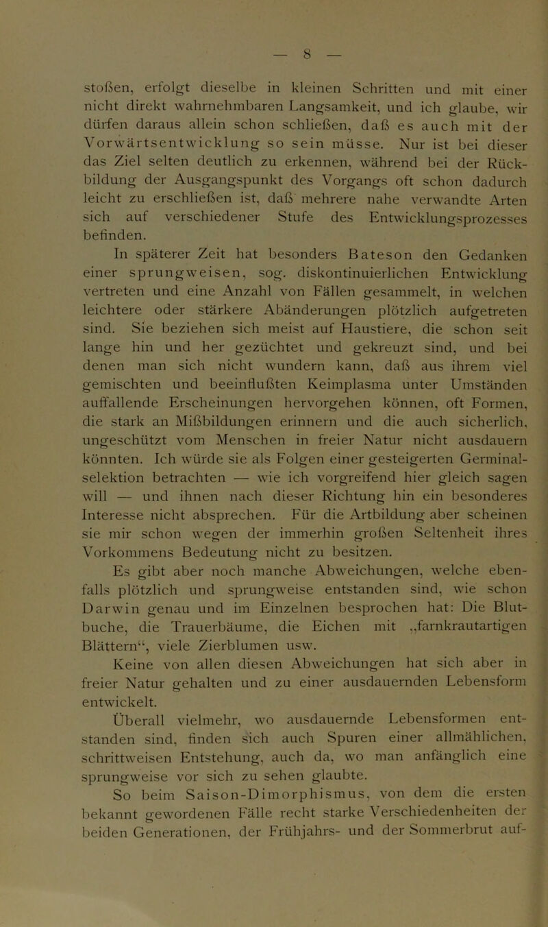 stoßen, erfolgt dieselbe in kleinen Schritten und mit einer nicht direkt wahrnehmbaren Langsamkeit, und ich glaube, wir dürfen daraus allein schon schließen, daß es auch mit der Vorwärtsentwicklung so sein müsse. Nur ist bei dieser das Ziel selten deutlich zu erkennen, während bei der Rück- bildung der Ausgangspunkt des Vorgangs oft schon dadurch leicht zu erschließen ist, daß mehrere nahe verwandte Arten sich auf verschiedener Stufe des Entwicklungsprozesses befinden. In späterer Zeit hat besonders Bateson den Gedanken einer sprungweisen, sog. diskontinuierlichen Entwicklung vertreten und eine Anzahl von Fällen gesammelt, in welchen leichtere oder stärkere Abänderungen plötzlich aufgetreten sind. Sie beziehen sich meist auf Haustiere, die schon seit lange hin und her gezüchtet und gekreuzt sind, und bei denen man sich nicht wundern kann, daß aus ihrem viel gemischten und beeinflußten Keimplasma unter Umständen auffallende Erscheinungen hervorgehen können, oft Formen, die stark an Mißbildungen erinnern und die auch sicherlich, ungeschützt vom Menschen in freier Natur nicht ausdauern könnten. Ich würde sie als Folgen einer gesteigerten Germinal- selektion betrachten — wie ich vorgreifend hier gleich sagen will — und ihnen nach dieser Richtung hin ein besonderes Interesse nicht absprechen. Für die Artbildung aber scheinen sie mir schon wegen der immerhin großen Seltenheit ihres Vorkommens Bedeutung nicht zu besitzen. Es gibt aber noch manche Abweichungen, welche eben- falls plötzlich und sprungweise entstanden sind, wie schon Darwin genau und im Einzelnen besprochen hat: Die Blut- buche, die Trauerbäume, die Eichen mit ,,farnkrautartigen Blättern“, viele Zierblumen usw. Keine von allen diesen Abweichungen hat sich aber in freier Natur gehalten und zu einer ausdauernden Lebensform entwickelt. Überall vielmehr, wo ausdauernde Lebensformen ent- standen sind, finden sich auch Spuren einer allmählichen, schrittweisen Entstehung, auch da, wo man anfänglich eine sprungweise vor sich zu sehen glaubte. So beim Saison-Dimorphismus, von dem die ersten bekannt gewordenen Fälle recht starke Verschiedenheiten der beiden Generationen, der Frühjahrs- und der Sommerbrut auf-