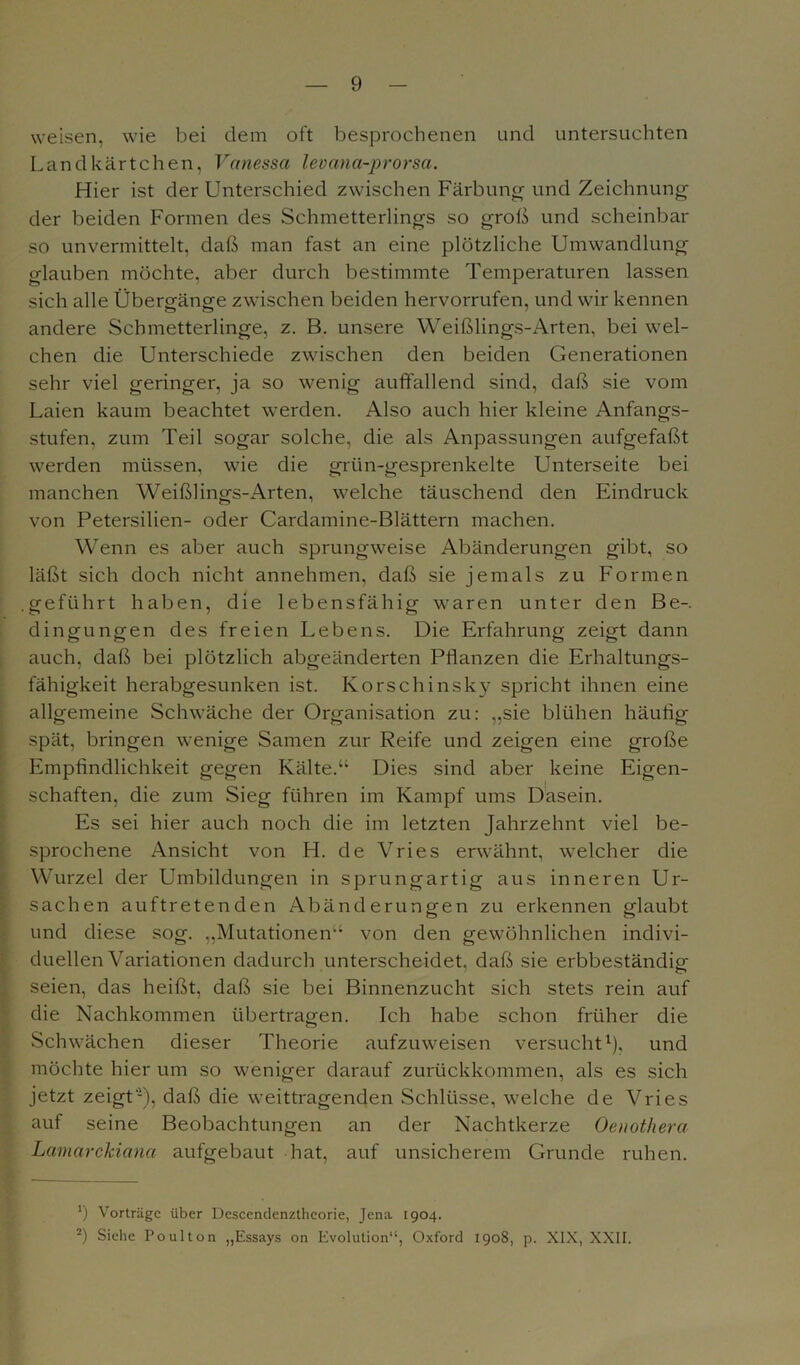 weisen, wie bei dem oft besprochenen und untersuchten Landkärtchen, Vanessa levana-prorsa. Hier ist der Unterschied zwischen Färbung und Zeichnung der beiden Formen des Schmetterlings so groß und scheinbar so unvermittelt, daß man fast an eine plötzliche Umwandlung glauben möchte, aber durch bestimmte Temperaturen lassen sich alle Übergänge zwischen beiden hervorrufen, und wir kennen andere Schmetterlinge, z. B. unsere Weißlings-Arten, bei wel- chen die Unterschiede zwischen den beiden Generationen sehr viel geringer, ja so wenig auffallend sind, daß sie vom Laien kaum beachtet werden. Also auch hier kleine Anfangs- stufen, zum Teil sogar solche, die als Anpassungen aufgefaßt werden müssen, wie die grün-gesprenkelte Unterseite bei manchen Weißlings-Arten, welche täuschend den Eindruck von Petersilien- oder Cardamine-Blättern machen. Wenn es aber auch sprungweise Abänderungen gibt, so läßt sich doch nicht annehmen, daß sie jemals zu Formen .geführt haben, die lebensfähig waren unter den Be-, dingungen des freien Lebens. Die Erfahrung zeigt dann auch, daß bei plötzlich abgeänderten Pflanzen die Erhaltungs- fähigkeit herabgesunken ist. Korschinsky spricht ihnen eine allgemeine Schwäche der Organisation zu: „sie blühen häufig- spät, bringen wenige Samen zur Reife und zeigen eine große Empfindlichkeit gegen Kälte.“ Dies sind aber keine Eigen- schaften, die zum Sieg führen im Kampf ums Dasein. Es sei hier auch noch die im letzten Jahrzehnt viel be- sprochene Ansicht von H. de Vries erwähnt, welcher die Wurzel der Umbildungen in sprungartig aus inneren Ur- sachen auftretenden Abänderungen zu erkennen glaubt und diese sog. „Mutationen“ von den gewöhnlichen indivi- duellen Variationen dadurch unterscheidet, daß sie erbbeständig seien, das heißt, daß sie bei Binnenzucht sich stets rein auf die Nachkommen übertragen. Ich habe schon früher die Schwächen dieser Theorie aufzuweisen versucht1), und möchte hier um so weniger darauf zurückkommen, als es sich jetzt zeigt’1), daß die weittragenden Schlüsse, welche de Vries auf seine Beobachtungen an der Nachtkerze Oenothera Lamarckiana aufgebaut hat, auf unsicherem Grunde ruhen. J) Vorträge über Descendenztheorie, Jena 1904. 2) Siehe Poulton „Essays on Evolution“, Oxford 1908, p. XIX, XXII.