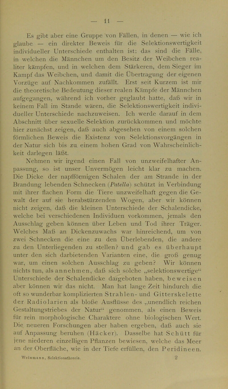Es gibt aber eine Gruppe von Fällen, in denen — wie ich glaube — ein direkter Beweis für die Selektionswertigkeit individueller Unterschiede enthalten ist: das sind die Fälle, in welchen die Männchen um den Besitz der Weibchen rea- liter kämpfen, und in welchen dem Stärkeren, dem Sieger im Kampf das Weibchen, und damit die Übertragung der eigenen Vorzüge auf Nachkommen zufällt. Erst seit Kurzem ist mir & die theoretische Bedeutung dieser realen Kämpfe der Männchen aufgegangen, während ich vorher geglaubt hatte, daß wir in keinem Fall im Stande wären, die Selektionswertigkeit indivi- dueller Unterschiede nachzuweisen. Ich werde darauf in dem Abschnitt über sexuelle Selektion zurückkommen und möchte hier zunächst zeigen, daß auch abgesehen von einem solchen förmlichen Beweis die Existenz von Selektionsvorgängen in der Natur sich bis zu einem hohen Grad von Wahrscheinlich- keit darlegen läßt. Nehmen wir irgend einen Fall von unzweifelhafter An- passung, so ist unser Unvermögen leicht klar zu machen. Die Dicke der napfförmigen Schalen der am Strande in der Brandung lebenden Schnecken (Patella) schützt in Verbindung mit ihrer flachen Form die Tiere unzweifelhaft gegen die Ge- walt der auf sie herabstürzenden Wogen, aber wir können nicht zeigen, daß die kleinen Unterschiede der Schalendicke, welche bei verschiedenen Individuen Vorkommen, jemals den Ausschlag geben können über Feben und Tod ihrer Träger. Welches Maß an Dickenzuwachs war hinreichend, um von zwei Schnecken die eine zu den Überlebenden, die andere zu den Unterliegenden zu stellen? und gab es überhaupt unter den sich darbietenden Varianten eine, die groß genug war, um einen solchen Ausschlag zu geben? Wir können nichts tun, als annehmen, daß sich solche „selektionswertige“ Unterschiede der Schalendicke dargeboten haben, beweisen aber können wir das nicht. Man hat lange Zeit hindurch die oft so wunderbar komplizierten Strahlen- und Gitterskelette der Radiolarien als bloße Ausflüsse des „unendlich reichen Gestaltungstriebes der Natur“ genommen, als einen Beweis für rein morphologische Charaktere ohne biologischen Wert. Die neueren Forschungen aber haben ergeben, daß auch sie auf Anpassung beruhen (Häcker). Dasselbe hat Schütt für jene niederen einzelligen Pflanzen bewiesen, welche das Meer an der Oberfläche, wie in der Tiefe erfüllen, den Peridineen. Weis mann, Selektionstheorie. 2