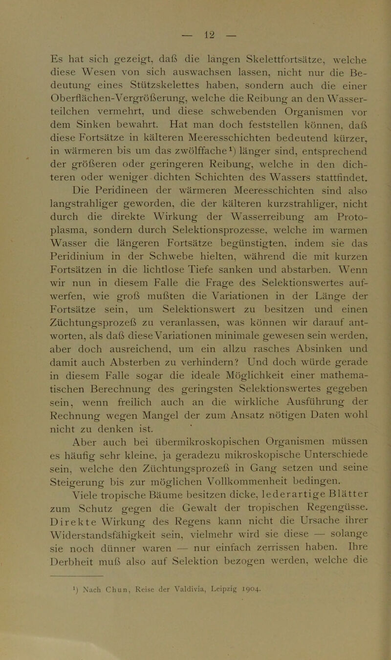 Es hat sich gezeigt, daß die langen Skelettfortsätze, welche diese Wesen von sich auswachsen lassen, nicht nur die Be- deutung eines Stützskelettes haben, sondern auch die einer Oberflächen-Vergrößerung, welche die Reibung an den Wasser- teilchen vermehrt, und diese schwebenden Organismen vor dem Sinken bewahrt. Hat man doch feststellen können, daß diese Fortsätze in kälteren Meeresschichten bedeutend kürzer, in wärmeren bis um das zwölffache1) länger sind, entsprechend der größeren oder geringeren Reibung, welche in den dich- teren oder weniger dichten Schichten des Wassers stattfindet. Die Peridineen der wärmeren Meeresschichten sind also langstrahliger geworden, die der kälteren kurzstrahliger, nicht durch die direkte Wirkung der Wasserreibung am Proto- plasma, sondern durch Selektionsprozesse, welche im warmen Wasser die längeren Fortsätze begünstigten, indem sie das Peridinium in der Schwebe hielten, während die mit kurzen Fortsätzen in die lichtlose Tiefe sanken und abstarben. Wenn wir nun in diesem Falle die Frage des Selektionswertes auf- werfen, wie groß mußten die Variationen in der Länge der Fortsätze sein, um Selektionswert zu besitzen und einen Züchtungsprozeß zu veranlassen, was können wir darauf ant- worten, als daß diese Variationen minimale gewesen sein werden, aber doch ausreichend, um ein allzu rasches Absinken und damit auch Absterben zu verhindern? Und doch würde gerade in diesem Falle sogar die ideale Möglichkeit einer mathema- tischen Berechnung des geringsten Selektionswertes gegeben sein, wenn freilich auch an die wirkliche Ausführung der Rechnung wegen Mangel der zum Ansatz nötigen Daten wohl nicht zu denken ist. Aber auch bei übermikroskopischen Organismen müssen es häufig sehr kleine, ja geradezu mikroskopische Unterschiede sein, welche den Züchtungsprozeß in Gang setzen und seine Steigerung bis zur möglichen Vollkommenheit bedingen. Viele tropische Bäume besitzen dicke, lederartige Blätter zum Schutz gegen die Gewalt der tropischen Regengüsse. Direkte Wirkung des Regens kann nicht die Ursache ihrer Widerstandsfähigkeit sein, vielmehr wird sie diese — solange sie noch dünner waren — nur einfach zerrissen haben. Ihre Derbheit muß also auf Selektion bezogen werden, welche die ') Nach Chun, Reise der Valdivia, Leipzig 1904.