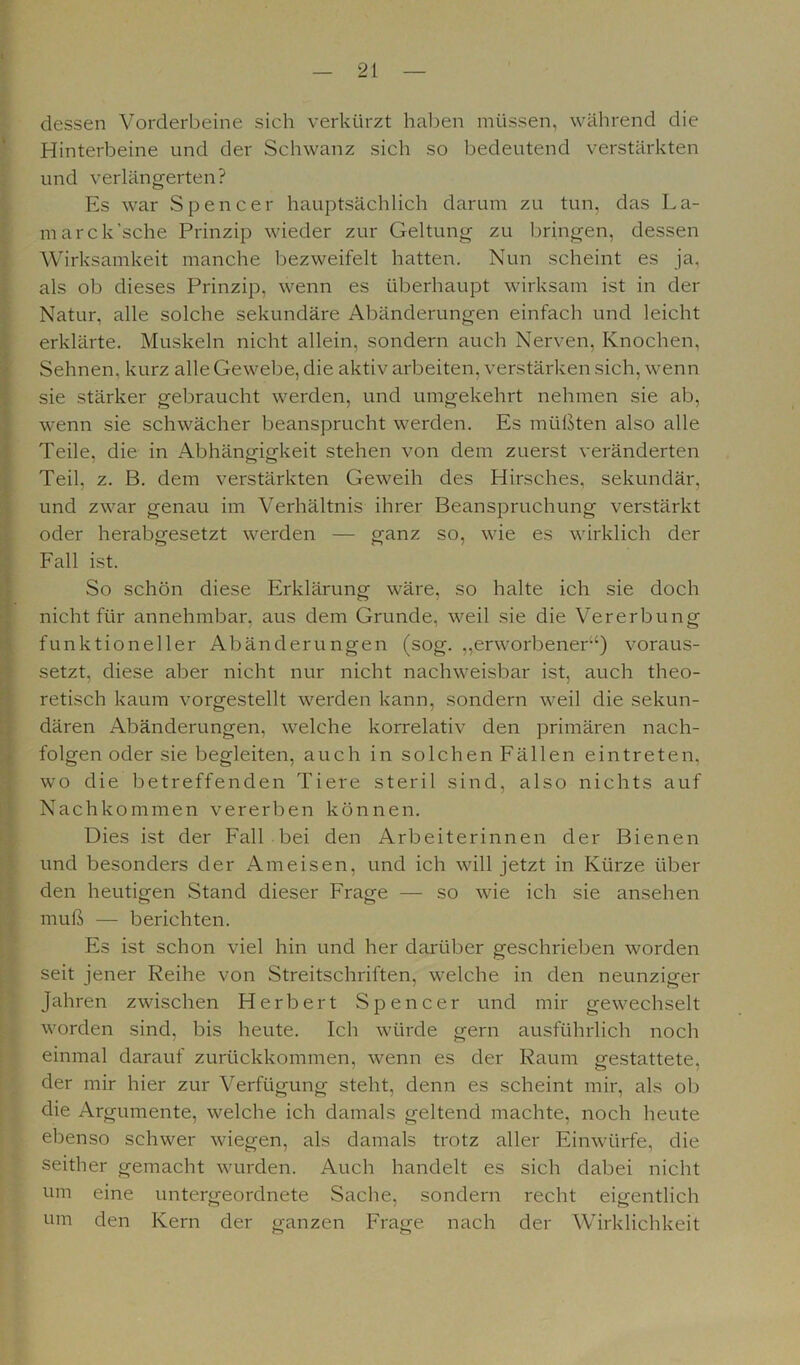 t dessen Vorderbeine sich verkürzt haben müssen, während die Hinterbeine und der Schwanz sich so bedeutend verstärkten und verlängerten? Es war Spencer hauptsächlich darum zu tun, das La- marck’sche Prinzip wieder zur Geltung zu bringen, dessen Wirksamkeit manche bezweifelt hatten. Nun scheint es ja, als ob dieses Prinzip, wenn es überhaupt wirksam ist in der Natur, alle solche sekundäre Abänderungen einfach und leicht erklärte. Muskeln nicht allein, sondern auch Nerven, Knochen, Sehnen, kurz alle Gewebe, die aktiv arbeiten, verstärken sich, wenn sie stärker gebraucht werden, und umgekehrt nehmen sie ab, wenn sie schwächer beansprucht werden. Es müßten also alle Teile, die in Abhängigkeit stehen von dem zuerst veränderten Teil, z. B. dem verstärkten Geweih des Hirsches, sekundär, und zwar genau im Verhältnis ihrer Beanspruchung verstärkt oder herabgesetzt werden — ganz so, wie es wirklich der Fall ist. So schön diese Erklärung wäre, so halte ich sie doch nicht für annehmbar, aus dem Grunde, weil sie die Vererbung funktioneller Abänderungen (sog. „erworbener“) voraus- setzt, diese aber nicht nur nicht nachweisbar ist, auch theo- retisch kaum vorgestellt werden kann, sondern weil die sekun- dären Abänderungen, welche korrelativ den primären nach- folgen oder sie begleiten, auch in solchen Fällen eintreten, wo die betreffenden Tiere steril sind, also nichts auf Nachkommen vererben können. Dies ist der Fall bei den Arbeiterinnen der Bienen und besonders der Ameisen, und ich will jetzt in Kürze über den heutigen Stand dieser Frage — so wie ich sie ansehen muß — berichten. Es ist schon viel hin und her darüber geschrieben worden seit jener Reihe von Streitschriften, welche in den neunziger Jahren zwischen Herbert Spencer und mir gewechselt worden sind, bis heute. Ich würde gern ausführlich noch einmal darauf zurückkommen, wenn es der Raum gestattete, der mir hier zur Verfügung steht, denn es scheint mir, als ob die Argumente, welche ich damals geltend machte, noch heute ebenso schwer wiegen, als damals trotz aller Einwürfe, die seither gemacht wurden. Auch handelt es sich dabei nicht um eine untergeordnete Sache, sondern recht eigentlich um den Kern der ganzen Frage nach der Wirklichkeit