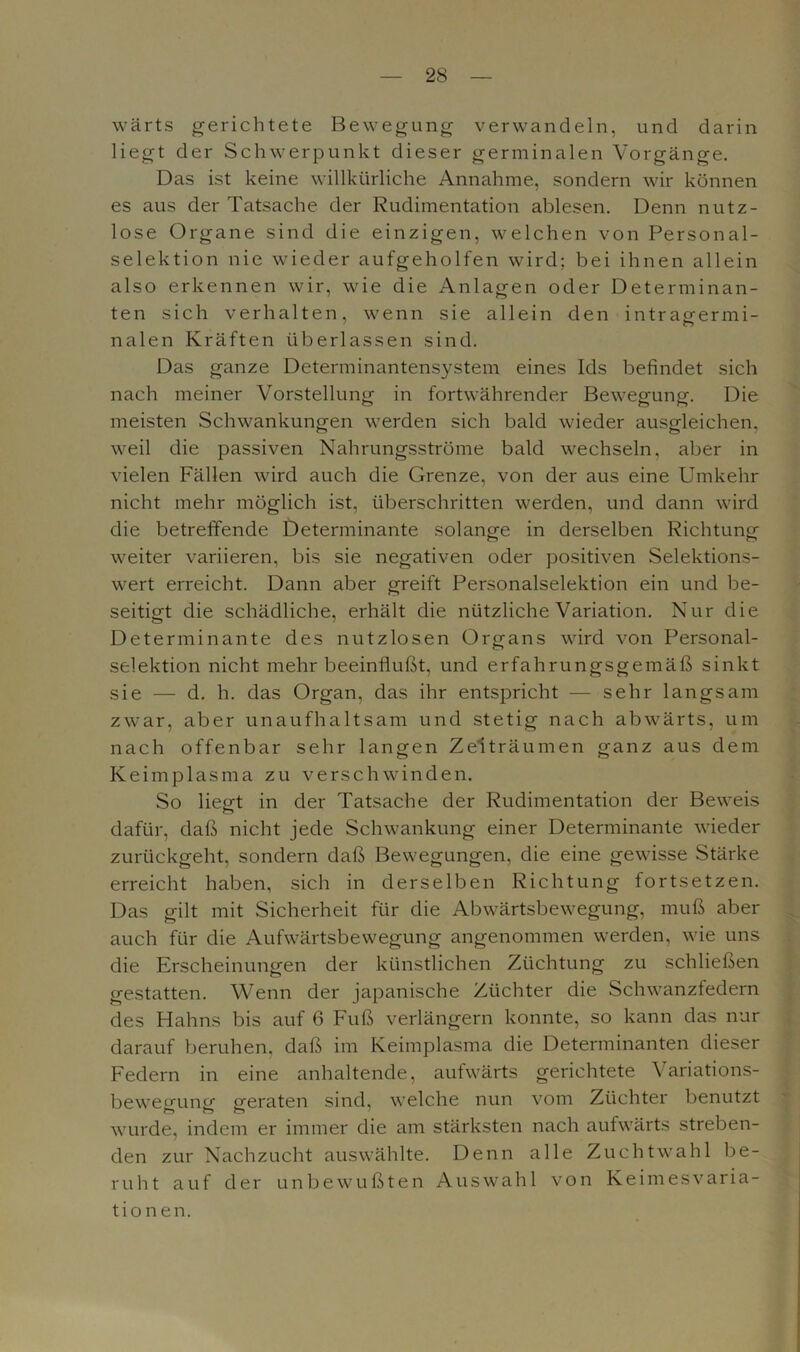 wärts gerichtete Bewegung verwandeln, und darin liegt der Schwerpunkt dieser germinalen Vorgänge. Das ist keine willkürliche Annahme, sondern wir können es aus der Tatsache der Rudimentation ablesen. Denn nutz- lose Organe sind die einzigen, welchen von Personal- selektion nie wieder aufgeholfen wird; bei ihnen allein also erkennen wir, wie die Anlagen oder Determinan- ten sich verhalten, wenn sie allein den intragermi- nalen Kräften überlassen sind. Das ganze Determinantensystem eines Ids befindet sich nach meiner Vorstellung in fortwährender Bewegung. Die meisten Schwankungen werden sich bald wieder ausgleichen. weil die passiven Nahrungsströme bald wechseln, aber in vielen Fällen wird auch die Grenze, von der aus eine Umkehr nicht mehr möglich ist, überschritten werden, und dann wird die betreffende Determinante solange in derselben Richtung weiter variieren, bis sie negativen oder positiven Selektions- wert erreicht. Dann aber greift Personalselektion ein und be- seitigt die schädliche, erhält die nützliche Variation. Nur die Determinante des nutzlosen Organs wird von Personal- selektion nicht mehr beeinflußt, und erfahrungsgemäß sinkt sie — d. h. das Organ, das ihr entspricht — sehr langsam zwar, aber unaufhaltsam und stetig nach abwärts, um nach offenbar sehr langen Zeiträumen ganz aus dem Keimplasma zu verschwinden. So liegt in der Tatsache der Rudimentation der Beweis dafür, daß nicht jede Schwankung einer Determinante wieder zurückgeht, sondern daß Bewegungen, die eine gewisse Stärke erreicht haben, sich in derselben Richtung fortsetzen. Das gilt mit Sicherheit für die Abwärtsbewegung, muß aber auch für die Aufwärtsbewegung angenommen werden, wie uns die Erscheinungen der künstlichen Züchtung zu schließen gestatten. Wenn der japanische Züchter die Schwanzfedern des Hahns bis auf 6 Fuß verlängern konnte, so kann das nur darauf beruhen, daß im Keimplasma die Determinanten dieser Federn in eine anhaltende, aufwärts gerichtete Variations- bewegung geraten sind, welche nun vom Züchter benutzt wurde, indem er immer die am stärksten nach aufwärts streben- den zur Nachzucht auswählte. Denn alle Zuchtwahl be- ruht auf der unbewußten Auswahl von Keimesvaria- tionen.