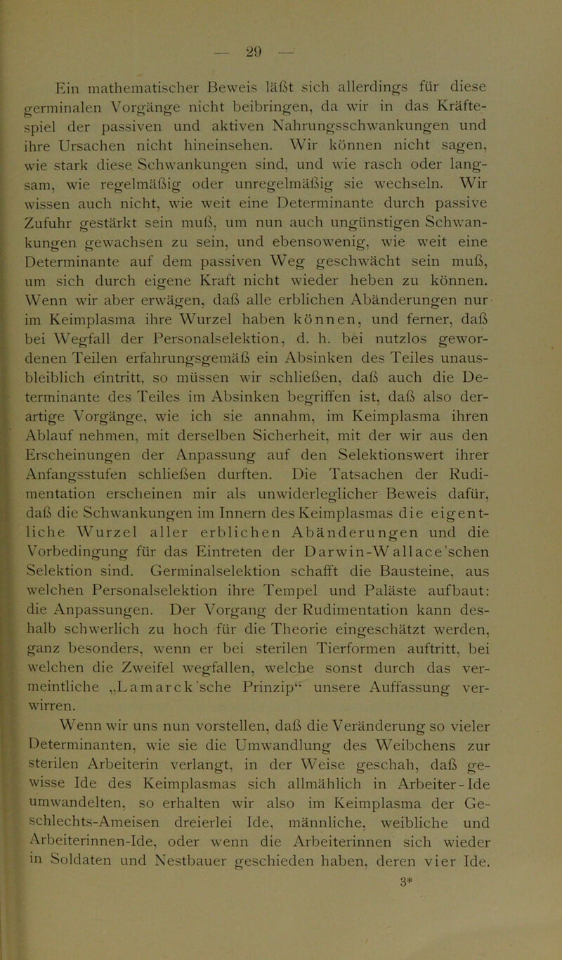 Ein mathematischer Beweis läßt sich allerdings für diese germinalen Vorgänge nicht beibringen, da wir in das Kräfte- spiel der passiven und aktiven Nahrungsschwankungen und ihre Ursachen nicht hineinsehen. Wir können nicht sagen, wie stark diese Schwankungen sind, und wie rasch oder lang- sam, wie regelmäßig oder unregelmäßig sie wechseln. Wir wissen auch nicht, wie weit eine Determinante durch passive Zufuhr gestärkt sein muß, um nun auch ungünstigen Schwan- kungen gewachsen zu sein, und ebensowenig, wie weit eine Determinante auf dem passiven Weg geschwächt sein muß, um sich durch eigene Kraft nicht wieder heben zu können. Wenn wir aber erwägen, daß alle erblichen Abänderungen nur im Keimplasma ihre Wurzel haben können, und ferner, daß bei Wegfall der Personalselektion, d. h. bei nutzlos gewor- denen Teilen erfahrungsgemäß ein Absinken des Teiles unaus- bleiblich eintritt. so müssen wir schließen, daß auch die De- terminante des Teiles im Absinken begriffen ist, daß also der- artige Vorgänge, wie ich sie annahm, im Keimplasma ihren Ablauf nehmen, mit derselben Sicherheit, mit der wir aus den Erscheinungen der Anpassung auf den Selektionswert ihrer Anfangsstufen schließen durften. Die Tatsachen der Rudi- mentation erscheinen mir als unwiderleglicher Beweis dafür, daß die Schwankungen im Innern des Keimplasmas die eigent- liche Wurzel aller erblichen Abänderungen und die Vorbedingung für das Eintreten der Darwin-W allace’schen Selektion sind. Germinalselektion schafft die Bausteine, aus welchen Personalselektion ihre Tempel und Paläste auf baut: die Anpassungen. Der Vorgang der Rudimentation kann des- halb schwerlich zu hoch für die Theorie eingeschätzt werden, ganz besonders, wenn er bei sterilen Tierformen auftritt, bei welchen die Zweifel wegfallen, welche sonst durch das ver- meintliche ,.L am ar c k'sehe Prinzip“ unsere Auffassung ver- wirren. Wenn wir uns nun vorstellen, daß die Veränderung so vieler Determinanten, wie sie die Umwandlung des Weibchens zur sterilen Arbeiterin verlangt, in der Weise geschah, daß ge- wisse Ide des Keimplasmas sich allmählich in Arbeiter-Ide umwandelten, so erhalten wir also im Keimplasma der Ge- schlechts-Ameisen dreierlei Ide, männliche, weibliche und Arbeiterinnen-Ide, oder wenn die Arbeiterinnen sich wieder in Soldaten und Nestbauer geschieden haben, deren vier Ide. 3*