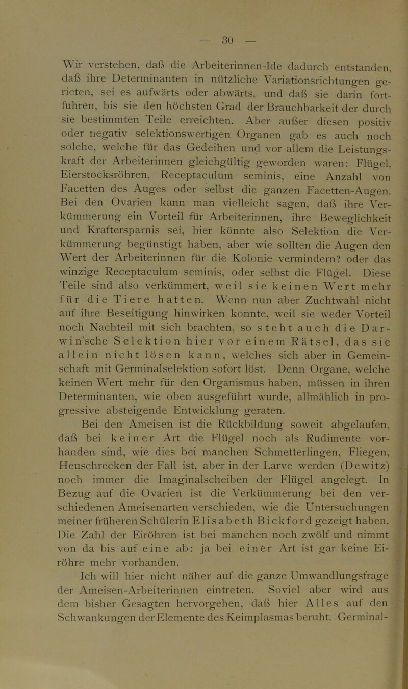 Wir verstehen, daß die Arbeiterinnen-Ide dadurch entstanden, daß ihre Determinanten in nützliche Variationsrichtungen ge- rieten, sei es aufwärts oder abwärts, und daß sie darin fort- fuhren, bis sie den höchsten Grad der Brauchbarkeit der durch sie bestimmten Teile erreichten. Aber außer diesen positiv oder negativ selektionswertigen Organen gab es auch noch solche, welche für das Gedeihen und vor allem die Leistuno-s- kraft der Arbeiterinnen gleichgültig geworden waren: Flügel, Eierstocksröhren, Receptaculum seminis, eine Anzahl von Facetten des Auges oder selbst die ganzen Facetten-Augen. Bei den Ovarien kann man vielleicht sagen, daß ihre Ver- kümmerung ein Vorteil für Arbeiterinnen, ihre Beweglichkeit und Kraftersparnis sei, hier könnte also Selektion die Ver- kümmerung begünstigt haben, aber wie sollten die Augen den Wert der Arbeiterinnen für die Kolonie vermindern? oder das winzige Receptaculum seminis, oder selbst die Flügel. Diese Teile sind also verkümmert, weil sie keinen Wert mehr für die Tiere hatten. Wenn nun aber Zuchtwahl nicht auf ihre Beseitigung hinwirken konnte, weil sie weder Vorteil noch Nachteil mit sich brachten, so steht auch die Dar- w i n'sche Selektion hier vor einem Rätsel, das sie allein nicht lösen kann, welches sich aber in Gemein- schaft mit Germinalselektion sofort löst. Denn Organe, welche keinen Wert mehr für den Organismus haben, müssen in ihren Determinanten, wie oben ausgeführt wurde, allmählich in pro- gressive absteigende Entwicklung geraten. Bei den Ameisen ist die Rückbildung soweit abgelaufen, daß bei keiner Art die Flügel noch als Rudimente vor- handen sind, wie dies bei manchen Schmetterlingen, Fliegen, Heuschrecken der Fall ist, aber in der Larve werden (Dewitz) noch immer die Imaginalscheiben der Flügel angelegt. In Bezug auf die. Ovarien ist die Verkümmerung bei den ver- schiedenen Ameisenarten verschieden, wie die Untersuchungen meiner früheren Schülerin Elisabeth Bickford gezeigt haben. Die Zahl der Eiröhren ist bei manchen noch zwölf und nimmt von da bis auf eine ab: ja bei einer Art ist gar keine Ei- röhre mehr vorhanden. Ich will hier nicht näher auf die ganze Umwandlungsfrage der Ameisen-Arbeiterinnen eintreten. Soviel aber wird aus dem bisher Gesagten hervorgehen, daß hier Alles auf den Schwankungen der Elemente des Keimplasmas beruht. Germinal-