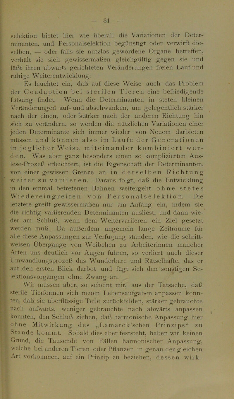 Selektion bietet hier wie überall die Variationen der Deter- minanten, und Personalselektion begünstigt oder verwirft die- selben, — oder falls sie nutzlos gewordene Organe betreffen, verhält sie sieh gewissermaßen gleichgültig gegen sie und läßt ihren abwärts gerichteten Veränderungen freien Lauf und ruhige Weiterentwicklung. Es leuchtet ein, daß auf diese Weise auch das Problem der Coadaption bei sterilen Tieren eine befriedigende Lösung findet. Wenn die Determinanten in steten kleinen Veränderungen auf- und abschwanken, um gelegentlich stärker nach der einen, oder stärker nach der anderen Richtung hin sich zu verändern, so werden die nützlichen Variationen einer jeden Determinante sich immer wieder von Neuem darbieten müssen und können also im Laufe der Generationen i n j e g 1 i c h e r W e i s e miteinander kombiniert wer- den. Was aber ganz besonders einen so komplizierten Aus- lese-Prozeß erleichtert, ist die Eigenschaft der Determinanten, von einer gewissen Grenze an in derselben Richtung weiter zu variieren. Daraus folgt, daß die Entwicklung in den einmal betretenen Bahnen weitergeht ohne stetes Wiedereingreifen von Personalselektion. Die letztere greift gewissermaßen nur am Anfang ein, indem sie die richtig variierenden Determinanten ausliest, und dann wie- der am Schluß, wenn dem Weitervariieren ein Ziel gesetzt werden muß. Da außerdem ungemein lange Zeiträume für alle diese Anpassungen zur Verfügung standen, wie die schritt- weisen Übergänge v.on Weibchen zu Arbeiterinnen mancher Arten uns deutlich vor Augen führen, so verliert auch dieser Umwandlungsprozeß das Wunderbare und Rätselhafte, das er auf den ersten Blick darbot und fügt sich den sonstigen Se- lektionsvorgängen ohne Zwang an. Wir müssen aber, so scheint mir, aus der Tatsache, daß sterile Tierformen sich neuen Lebensaufgaben anpassen konn- ten, daß sie überflüssige Teile zurückbilden, stärker gebrauchte nach aufwärts, weniger gebrauchte nach abwärts anpassen konnten, den Schluß ziehen, daß harmonische Anpassung hier ohne Mitwirkung des „Lamarck’.sehen Prinzips“ zu Stande kommt. Sobald dies aber feststeht, haben wir keinen Grund, die Tausende von Fällen harmonischer Anpassung, welche bei anderen Tieren oder Pflanzen in genau der gleichen Art Vorkommen, auf ein Prinzip zu beziehen, dessen wirk-