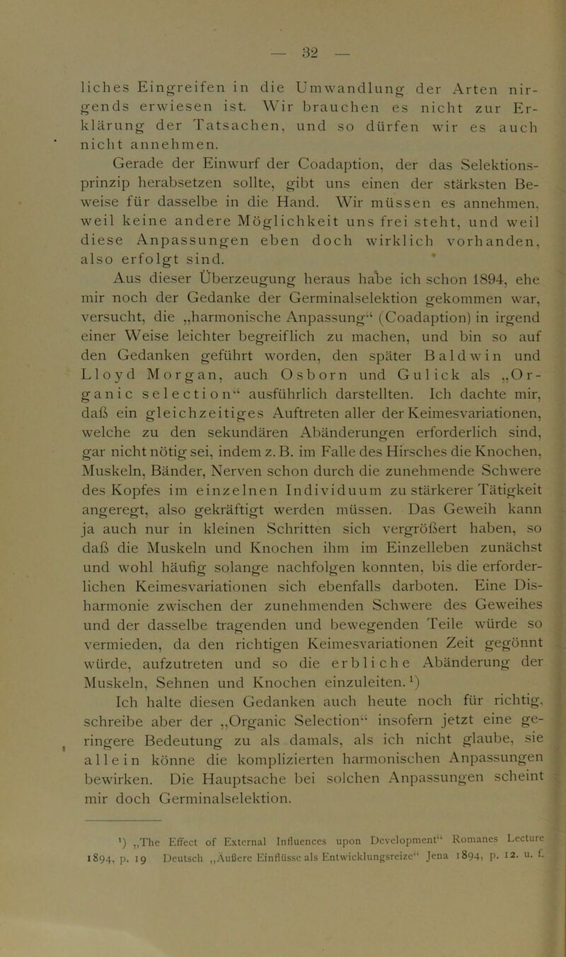 liches Eingreifen in die Umwandlung der Arten nir- gends erwiesen ist. Wir brauchen es nicht zur Er- klärung der Tatsachen, und so dürfen wir es auch nicht annehmen. Gerade der Einwurf der Coadaption, der das Selektions- prinzip herabsetzen sollte, gibt uns einen der stärksten Be- weise für dasselbe in die Hand. Wir müssen es annehmen, weil keine andere Möglichkeit uns frei steht, und weil diese Anpassungen eben doch wirklich vorhanden, also erfolgt sind. Aus dieser Überzeugung heraus habe ich schon 1894, ehe mir noch der Gedanke der Germinalselektion gekommen war, versucht, die „harmonische Anpassung“ (Coadaption) in irgend einer Weise leichter begreiflich zu machen, und bin so auf den Gedanken geführt worden, den später B a 1 d w i n und Lloyd Morgan, auch Osborn und Gulick als „Or- ganic selection“ ausführlich darstellten. Ich dachte mir, daß ein gleichzeitiges Auftreten aller der Keimesvariationen, welche zu den sekundären Abänderungen erforderlich sind, gar nicht nötig sei, indem z. B. im Falle des Hirsches die Knochen, Muskeln, Bänder, Nerven schon durch die zunehmende Schwere des Kopfes im einzelnen Individuum zu stärkerer Tätigkeit angeregt, also gekräftigt werden müssen. Das Geweih kann ja auch nur in kleinen Schritten sich vergrößert haben, so daß die Muskeln und Knochen ihm im Einzelleben zunächst und wohl häufig solange nachfolgen konnten, bis die erforder- lichen Keimesvariationen sich ebenfalls darboten. Eine Dis- harmonie zwischen der zunehmenden Schwere des Geweihes und der dasselbe tragenden und bewegenden Teile würde so vermieden, da den richtigen Keimesvariationen Zeit gegönnt würde, aufzutreten und so die erbliche Abänderung der Muskeln, Sehnen und Knochen einzuleiten.*) Ich halte diesen Gedanken auch heute noch für richtig, schreibe aber der „Organic Selection“ insofern jetzt eine ge- ringere Bedeutung zu als damals, als ich nicht glaube, sie allein könne die komplizierten harmonischen Anpassungen bewirken. Die Hauptsache bei solchen Anpassungen scheint mir doch Germinalselektion. ') „The Effect of External Influences upon Development“ Romanes Lecture 1894, P- 19 Deutsch „Äußere Einflüsse als Entwicklungsreize“ Jena 1894, p. 12. u. 1.