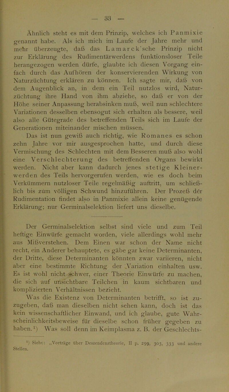 Ähnlich steht es mit dem Prinzip, welches ich Panmixie genannt habe. Als ich mich im Laufe der Jahre mehr und mehr überzeugte, daß das Lamarck’sche Prinzip nicht zur Erklärung- des Rudimentärwerdens funktionsloser Teile herangezogen werden dürfe, glaubte ich diesen Vorgang ein- fach durch das Aufhören der konservierenden Wirkung von Naturzüchtung erklären zu können. Ich sagte mir, daß von dem Augenblick an, in dem ein Teil nutzlos wird, Natur- züchtung ihre Hand von ihm abziehe, so daß er von der Höhe seiner Anpassung herabsinken muß, weil nun schlechtere Variationen desselben ebensogut sich erhalten als bessere, weil also alle Gütegrade des betreffenden Teils sich im Laufe der Generationen miteinander mischen müssen. Das ist nun gewiß auch richtig, wie Romanes es schon zehn Jahre vor mir ausgesprochen hatte, und durch diese Vermischung des Schlechten mit dem Besseren muß also wohl eine Verschlechterung des betreifenden Organs bewirkt werden. Nicht aber kann dadurch jenes stetige Kleiner- werden des Teils hervorgerufen werden, wie es doch beim Verkümmern nutzloser Teile regelmäßig auftritt, um schließ- lich bis zum völligen Schwund hinzuführen. Der Prozeß dör Rudimentation findet also in Panmixie allein keine genügende Erklärung; nur Genninalselektion liefert uns dieselbe. Der Germinalselektion selbst sind viele und zum Teil heftige Einwürfe gemacht worden, viele allerdings wohl mehr aus Mißverstehen. Dem Einen war schon der Name nicht recht, ein Anderer behauptete, es gäbe gar keine Determinanten, der Dritte, diese Determinanten könnten zwar variieren, nicht aber eine bestimmte Richtung der ^Variation einhalten usw. Es ist wohl nicht schwer, einer Theorie Einwürfe zu machen, die sich auf unsichtbare Teilchen in kaum sichtbaren und komplizierten Verhältnissen bezieht. Was die Existenz von Determinanten betrifft, so ist zu- zugeben, daß man dieselben nicht sehen kann, doch ist das kein wissenschaftlicher Einwand, und ich glaube, gute Wahr- scheinlichkeitsbeweise für dieselbe schon früher gegeben zu haben.1) Was soll denn im Keimplasma z. B. der Geschlechts- l) Siehe: „Vorträge über Deszendenztheorie, II p. 299, 303, 333 und andere Stellen.
