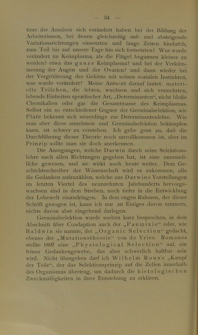 tiere der Ameisen sich verändert haben bei der Bildung der Arbeiterinnen, bei denen gleichzeitig auf- und absteigende Variationsrichtungen einsetzten und lange Zeiten hindurch, zum Teil bis auf unsere Tage hin sich fortsetzten? Was wurde verändert im Keimplasma, als die Flügel begannen kleiner zu werden? etwa das ganze Keimplasma? und bei der Verküm- merung der Augen und der Ovarien? und dann wieder bei der Vergrößerung des Gehirns mit seinen sozialen Instinkten, was wurde verändert? Meine Antwort darauf lautet: materi- elle Teilchen, die lebten, wuchsen und sich vermehrten, lebende Einheiten spezifischer Art, „Determinanten“, nicht bloße Chemikalien oder gar die Gesamtmasse des Keimplasmas. Selbst ein so entschiedener Gegner der Germinalselektion, wie Plate bekennt sich neuerdings zur Determinantenlehre. Wie man aber diese annehmen und Germinalselektion bekämpfen kann, ist schwer zu verstehen. Ich gebe gern zu, daß die Durchführung dieser Theorie noch unvollkommen ist, aber im Prinzip sollte man sie doch anerkennen. Die Anregungen, welche Darwin durch seine Selektions- lehre nach allen Richtungen gegeben hat, ist eine unermeß- liche gewesen, und sie wirkt noch heute weiter. Dem Ge- schichtsschreiber der Wissenschaft wird es zukommen, alle die Gedanken aufzuzählen, welche aus Darwins Vorstellungen im letzten Viertel des neunzehnten Jahrhunderts hervorge- wachsen sind in dem Streben, noch tiefer in die Entwicklung der Lebewelt einzudringen. In dem engen Rahmen, der dieser Schrift gezogen ist, kann ich nur an Einiges davon erinnern, nichts davon aber eingehend darlegen. Germinalselektion wurde soeben kurz besprochen, in dem Abschnitt über Coadaption auch der „Panmixie“ oder, wie B a 1 d w i n sie nannte, der „Organic Selection“ gedacht, ebenso der „Mutationstheorie“ von de Vries. Romanes stellte 1897 eine „Physiological Selectionauf, ein feines Gedankengewebe, das aber schwerlich haltbar sein wird. Nicht übergehen darf ich Wilhelm R o u x's „Kampf der Teile“, der das Selektionsprinzip auf die Zellen innerhalb des Organismus übertrug, um dadurch die histologischen Zweckmäßigkeiten in ihrer Entstehung zu erklären.
