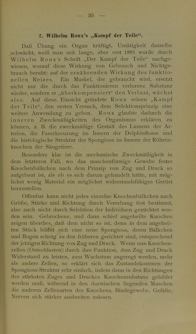 2. Wilhelm Koux’s „Kampf der Teile“. Daß Übung ein Organ kräftigt, Untätigkeit dasselbe schwächt, weiß man seit lange, aber erst 1881 wurde durch Wilhelm Roux's Schrift ,,Der Kampf der Teile“ nachge- wiesen, worauf diese Wirkung von Gebrauch und Nichtge- brauch beruht: auf der ernährenden Wirkung des funktio- neilen Reizes. Ein Muskel, der gebraucht wird, ersetzt nicht nur die durch das Funktionieren verlorene Substanz wieder, sondern er „überkompensiert“ den Verlust, wächst also. Auf diese Einsicht gründete Roux seinen „Kampf der Teile“, den ersten Versuch, dem Selektionsprinzip eine weitere Anwendung zu geben. Roux glaubte dadurch die inneren Zweckmäßigkeiten des Organismus erklären zu können, z. ß. die zweckmäßige Gestalt des Lumens der Ar- terien, die Faserkreuzung im Innern der Delphinflosse und die histologische Struktur der Spongiosa im Innern der Röhren- knochen der Säugetiere. Besonders klar ist die mechanische Zweckmäßigkeit in dem letzteren Fall, wo das maschenförmige Gewebe fester Knochenbälkchen nach dem Prinzip von Zug und Druck so aufgebaut ist, als ob es sich darum gehandelt hätte, mit mög- lichst wenig Material ein möglichst widerstandsfähiges Gerüst herzustellen. Offenbar kann nicht jedes einzelne Knochenbälkchen nach Größe, Stärke und Richtung durch Vererbung fest bestimmt, also auch nicht durch Selektion der Individuen gezüchtet wor- den sein. Gebrochene, und dann schief angeheilte Knochen zeigen überdies, daß dem nicht so ist, denn in dem angeheil- ten Stück bildet sich eine neue Spongiosa, deren Bälkchen und Bogen schräg zu den früheren gerichtet sind, entsprechend der jetzigen Richtung von Zug und Druck. Wenn nun Knochen- zellen (Osteoblasten) durch ihre Funktion, dem Zug und Druck Widerstand zu leisten, zum Wachstum angeregt werden, mehr als andere Zellen, so erklärt sich das Zustandekommen der Spongiosa-Struktur sehr einfach, indem dann in den Richtungen des stärksten Zuges und Druckes Knochensubstanz gebildet werden muß, während in den dazwischen liegenden Maschen die anderen Zellenarten des Knochens, Bindegewebe, Gefäße, Nerven sich stärker ausbreiten müssen.