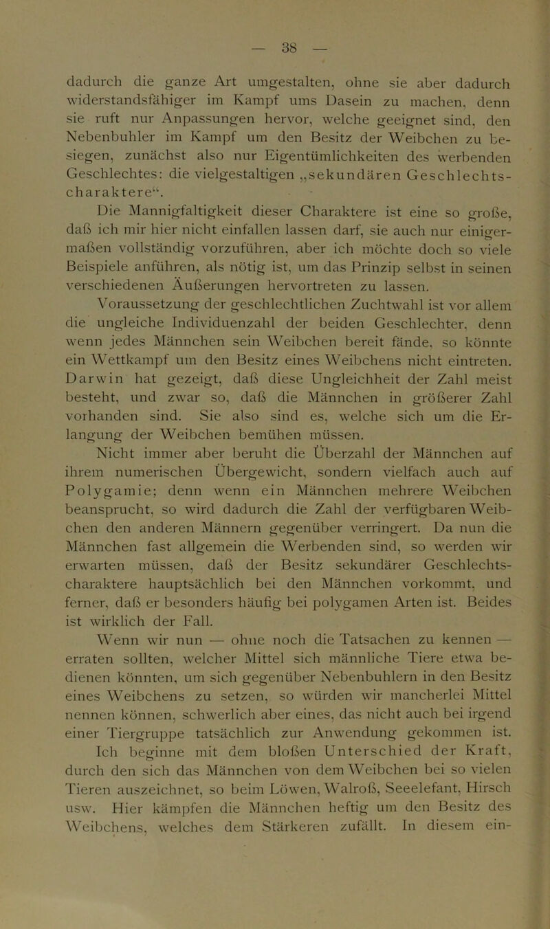 dadurch die ganze Art umgestalten, ohne sie aber dadurch widerstandsfähiger im Kampf ums Dasein zu machen, denn sie ruft nur Anpassungen hervor, welche geeignet sind, den Nebenbuhler im Kampf um den Besitz der Weibchen zu be- siegen, zunächst also nur Eigentümlichkeiten des werbenden Geschlechtes: die vielgestaltigen „sekundären Geschlechts- charaktere“. Die Mannigfaltigkeit dieser Charaktere ist eine so große, daß ich mir hier nicht einfallen lassen darf, sie auch nur einiger- maßen vollständig vorzuführen, aber ich möchte doch so viele Beispiele anführen, als nötig ist, um das Prinzip selbst in seinen verschiedenen Äußerungen hervortreten zu lassen. Voraussetzung der geschlechtlichen Zuchtwahl ist vor allem die ungleiche Individuenzahl der beiden Geschlechter, denn wenn jedes Männchen sein Weibchen bereit fände, so könnte ein Wettkampf um den Besitz eines Weibchens nicht eintreten. Darwin hat gezeigt, daß diese Ungleichheit der Zahl meist besteht, und zwar so, daß die Männchen in größerer Zahl vorhanden sind. Sie also sind es, welche sich um die Er- langung der Weibchen bemühen müssen. Nicht immer aber beruht die Überzahl der Männchen auf ihrem numerischen Übergewicht, sondern vielfach auch auf Polygamie; denn wenn ein Männchen mehrere Weibchen beansprucht, so wird dadurch die Zahl der verfügbaren Weib- chen den anderen Männern gegenüber verringert. Da nun die Männchen fast allgemein die Werbenden sind, so werden wir erwarten müssen, daß der Besitz sekundärer Geschlechts- charaktere hauptsächlich bei den Männchen vorkommt, und ferner, daß er besonders häufig bei polygamen Arten ist. Beides ist wirklich der Fall. Wenn wir nun — ohne noch die Tatsachen zu kennen — erraten sollten, welcher Mittel sich männliche Tiere etwa be- dienen könnten, um sich gegenüber Nebenbuhlern in den Besitz eines Weibchens zu setzen, so würden wir mancherlei Mittel nennen können, schwerlich aber eines, das nicht auch bei irgend einer Tiergruppe tatsächlich zur Anwendung gekommen ist. Ich beginne mit dem bloßen Unterschied der Kraft, durch den sich das Männchen von dem Weibchen bei so vielen Tieren auszeichnet, so beim Löwen, Walroß, Seeelefant, Hirsch usw. Hier kämpfen die Männchen heftig um den Besitz des Weibchens, welches dem Stärkeren zufällt. In diesem ein-
