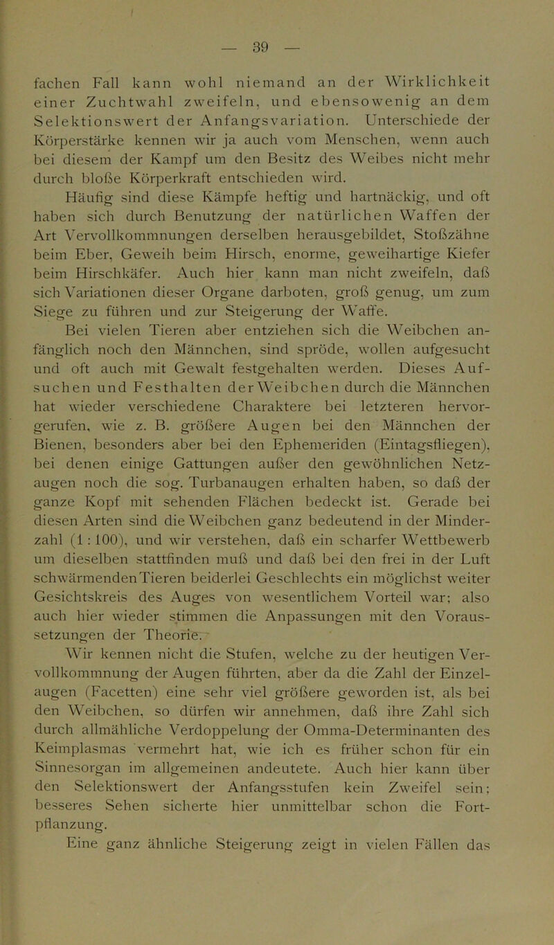 — 39 — fachen Fall kann wohl niemand an der Wirklichkeit einer Zuchtwahl zweifeln, und ebensowenig an dem Selektionswert der Anfangs Variation. Unterschiede der Körperstärke kennen wir ja auch vom Menschen, wenn auch bei diesem der Kampf um den Besitz des Weibes nicht mehr durch bloße Körperkraft entschieden wird. Häufig sind diese Kämpfe heftig und hartnäckig, und oft haben sich durch Benutzung der natürlichen Waffen der Art Vervollkommnungen derselben herausgebildet, Stoßzähne beim Eber, Geweih beim Hirsch, enorme, geweihartige Kiefer beim Hirschkäfer. Auch hier kann man nicht zweifeln, daß sich Variationen dieser Organe darboten, groß genug, um zum Siege zu führen und zur Steigerung der Waffe. Bei vielen Tieren aber entziehen sich die Weibchen an- fänglich noch den Männchen, sind spröde, wollen aufgesucht und oft auch mit Gewalt festgrehalten werden. Dieses Auf- suchen und Festhalten der Weibchen durch die Männchen hat wieder verschiedene Charaktere bei letzteren hervor- gerufen, wie z. B. größere Augen bei den Männchen der Bienen, besonders aber bei den Ephemeriden (Eintagsfliegen), bei denen einige Gattungen außer den gewöhnlichen Netz- augen noch die sog. Turbanaugen erhalten haben, so daß der ganze Kopf mit sehenden Flächen bedeckt ist. Gerade bei diesen Arten sind die Weibchen ganz bedeutend in der Minder- zahl (1 : 100), und wir verstehen, daß ein scharfer Wettbewerb um dieselben stattfinden muß und daß bei den frei in der Luft schwärmenden Tieren beiderlei Geschlechts ein möglichst weiter Gesichtskreis des Auges von wesentlichem Vorteil war; also auch hier wieder stimmen die Anpassungen mit den Voraus- setzungen der Theorie. Wir kennen nicht die Stufen, welche zu der heutigen Ver- vollkommnung der Augen führten, aber da die Zahl der Einzel- augen (Facetten) eine sehr viel größere geworden ist, als bei den Weibchen, so dürfen wir annehmen, daß ihre Zahl sich durch allmähliche Verdoppelung der Omma-Determinanten des Keimplasmas vermehrt hat, wie ich es früher schon für ein Sinnesorgan im allgemeinen andeutete. Auch hier kann über den Selektionswert der Anfangsstufen kein Zweifel sein: besseres Sehen sicherte hier unmittelbar schon die Fort- pflanzung. Eine ganz ähnliche Steigerung zeigt in vielen Fällen das