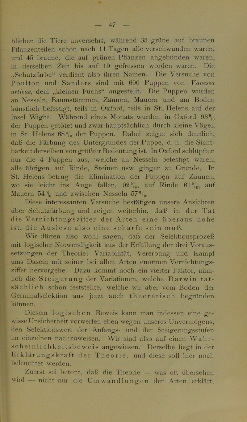 blieben die Tiere unversehrt, während 35 grüne auf braunen Pflanzenteilen schon nach 11 Tagen alle verschwunden waren, und 45 braune, die auf grünen Pflanzen angebunden waren, in derselben Zeit bis auf 10 gefressen worden waren. Die „Schutzfarbe“ verdient also ihren Namen. Die Versuche von Poulton und Sanders sind mit 600 Puppen von Vanessa urticae, dem „kleinen Fuchs“ angestellt. Die Puppen wurden an Nesseln, Baumstämmen, Zäunen, Mauern und am Boden künstlich befestigt, teils in Oxford, teils in St. Helens auf der Insel Wight. Während eines Monats wurden in Oxford 93°/0 der Puppen getötet und zwar hauptsächlich durch kleine Vögel, in St. Helens 68u/„ der Puppen. Dabei zeigte sich deutlich, daß die Färbung des Untergrundes der Puppe, d. h. die Sicht- barkeit derselben von größter Bedeutung ist. In Oxford schlüpften nur die 4 Puppen aus, welche an Nesseln befestigt waren, alle übrigen auf Rinde, Steinen usw. gingen zu Grunde. In St. Helens betrug die Elimination der Puppen auf Zäunen, wo sie leicht ins Auge fallen, 92 °/„, auf Rinde 61°/0, auf Mauern 54|u und zwischen Nesseln 57 °/0. Diese interessanten Versuche bestätigen unsere Ansichten über Schutzfärbung und zeigen weiterhin, daß in der Tat die Vernichtungsziffer der Arten eine überaus hohe ist, die Auslese also eine scharfe sein muß. Wir dürfen also wohl sagen, daß der Selektionsprozeß mit logischer Notwendigkeit aus der Erfüllung der drei Voraus- setzungen der Theorie: Variabilität, Vererbung und Kampf ums Dasein mit seiner bei allen Arten enormen Vernichtungs- ziffer hervorgehe. Dazu kommt noch ein vierter Faktor, näm- lich die Steigerung der Variationen, welche Darwin tat- sächlich schon feststellte, welche wir aber vom Boden der Germinalselektion aus jetzt auch theoretisch begründen können. Diesem logischen Beweis kann man indessen eine ge- wisse Unsicherheit vorwerfen eben wegen unseres Unvermögens, den Selektionswert der Anfangs- und der Steigerungsstufen im einzelnen nachzuweisen. Wir sind also auf einen Wahr- scheinlichkeitsbeweis angewiesen. Derselbe liegt in der Erklärungskraft der Theorie, und diese soll hier noch beleuchtet werden. Zuerst sei betont, daß die Theorie — was oft übersehen wird — nicht nur die Umwandlungen der Arten erklärt,