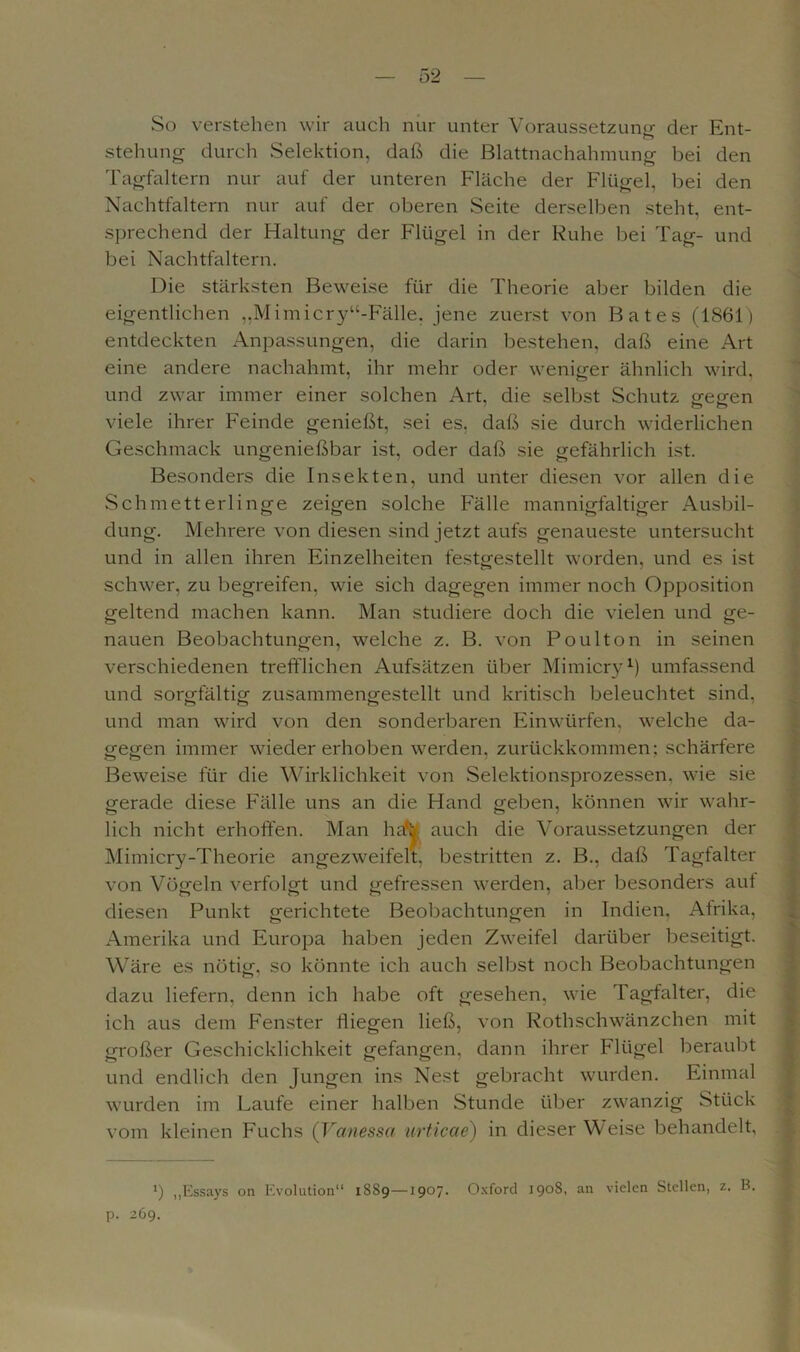 So verstehen wir auch nur unter Voraussetzung der Ent- stehung durch Selektion, daß die Blattnachahmung bei den Tagfaltern nur auf der unteren Fläche der Flügel, bei den Nachtfaltern nur auf der oberen Seite derselben steht, ent- sprechend der Haltung der Flügel in der Ruhe bei Tag- und bei Nachtfaltern. Die stärksten Beweise für die Theorie aber bilden die eigentlichen „Mimicry“-Fälle, jene zuerst von Bates (1861) entdeckten Anpassungen, die darin bestehen, daß eine Art eine andere nachahmt, ihr mehr oder weniger ähnlich wird, und zwar immer einer solchen Art, die selbst Schutz gegen viele ihrer Feinde genießt, sei es. daß sie durch widerlichen Geschmack ungenießbar ist, oder daß sie gefährlich ist. Besonders die Insekten, und unter diesen vor allen die Schmetterlinge zeigen solche Fälle mannigfaltiger Ausbil- dung. Mehrere von diesen sind jetzt aufs genaueste untersucht und in allen ihren Einzelheiten festgestellt worden, und es ist schwer, zu begreifen, wie sich dagegen immer noch Opposition geltend machen kann. Man studiere doch die vielen und ge- nauen Beobachtungen, welche z. B. von Po ulton in seinen verschiedenen trefflichen Aufsätzen über Mimicry1) umfassend und sorgfältig zusammengestellt und kritisch beleuchtet sind, und man wird von den sonderbaren Einwürfen, welche da- gegen immer wieder erhoben werden, zurückkommen; schärfere Beweise für die Wirklichkeit von Selektionsprozessen, wie sie gerade diese Fälle uns an die Hand geben, können wir wahr- lich nicht erhoffer auch die Voraussetzungen der von Vögeln verfolgt und gefressen werden, aber besonders aut diesen Punkt gerichtete Beobachtungen in Indien. Afrika, Amerika und Europa haben jeden Zweifel darüber beseitigt. Wäre es nötig, so könnte ich auch selbst noch Beobachtungen dazu liefern, denn ich habe oft gesehen, wie Tagfalter, die ich aus dem Fenster fliegen ließ, von Roth Schwänzchen mit großer Geschicklichkeit gefangen, dann ihrer Flügel beraubt und endlich den Jungen ins Nest gebracht wurden. Einmal wurden im Laufe einer halben Stunde über zwanzig Stück vom kleinen Fuchs (Vanessa urticae) in dieser Weise behandelt. „Essays on Evolution“ 1889—1907. Oxford 1908, an vielen Stellen, z. B. p. 269. Mimicry-Theorie bestritten z. B., daß Tagfalter