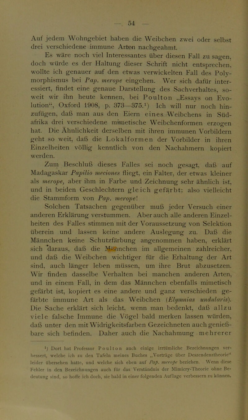 Auf jedem Wohngebiet haben die Weibchen zwei oder selbst drei verschiedene immune Arten nachgeahmt. Es wäre noch viel Interessantes über diesen Fall zu sagen, doch würde es der Haltung dieser Schrift nicht entsprechen, wollte ich genauer auf den etwas verwickelten Fall des Poly- morphismus bei Pap. merope eingehen. Wer sich dafür inter- essiert, findet eine genaue Darstellung des Sachverhaltes, so- weit wir ihn heute kennen, bei Po ulton „Essays on Evo- lution“, Oxford 1908, p. 373—375.l) Ich will nur noch hin- zufügen, daß man aus den Eiern eines Weibchens in Süd- afrika drei verschiedene mimetische Weibchenformen erzogen •. o hat. Die Ähnlichkeit derselben mit ihren immunen Vorbildern geht so weit, daß die Lokalformen der Vorbilder in ihren Einzelheiten völlig kenntlich von den Nachahmern kopiert werden. Zum Beschluß dieses Falles sei noch gesagt daß auf Madagaskar Papilio meciones fliegt, ein Falter, der etwas kleiner als merope, aber ihm in Farbe und Zeichnung sehr ähnlich ist, und in beiden Geschlechtern gleich gefärbt; also vielleicht die Stammform von Pap. merope! Solchen Tatsachen gegenüber muß jeder Versuch einer anderen Erklärung verstummen. Aber auch alle anderen Einzel- heiten des Falles stimmen mit der Voraussetzung von Selektion überein und lassen keine andere Auslegung zu. Daß die Männchen keine Schutzfärbung angenommen haben, erklärt sich 'daraus, daß die Männchen im allgemeinen zahlreicher, und daß die Weibchen wichtiger für die Erhaltung der Art sind, auch länger leben müssen, um ihre Brut abzusetzen. Wir finden dasselbe Verhalten bei manchen anderen Arten, und in einem Fall, in dem das Männchen ebenfalls mimetisch gefärbt ist, kopiert es eine andere und ganz verschieden ge- färbte immune Art als das Weibchen (Elymnias undularis). Die Sache erklärt sich leicht, wenn man bedenkt, daß allzu viele falsche Immune die Vögel bald merken lassen würden, daß unter den mit Widrigkeitsfarben Gezeichneten auch genieß- bare sich befinden. Daher auch die Nachahmung mehrerer — *) Dort hat Professor Poulton auch einige irrtümliche Bezeichnungen ver- bessert, welche ich zu den Tafeln meines Buches „Vorträge über Deszendenztheorie11 leider übersehen hatte, und welche sich eben auf Pap. merope beziehen. Wenn diese Fehler in den Bezeichnungen auch für das Verständnis der Mimicry-Theorie ohne Be- deutung sind, so hoffe ich doch, sic bald in einer folgenden Auflage verbessern zu können.