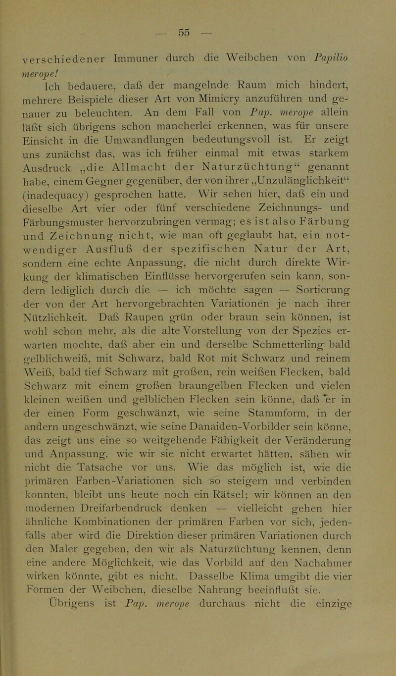 verschiedener Immuner durch die Weibchen von Papilio merope! Ich bedauere, daß der mangelnde Raum mich hindert, mehrere Beispiele dieser Art von Mimicry anzuführen und ge- nauer zu beleuchten. An dem Fall von Pap. nierope allein läßt sich übrigens schon mancherlei erkennen, was für unsere Einsicht in die Umwandlungen bedeutungsvoll ist. Er zeigt uns zunächst das, was ich früher einmal mit etwas starkem Ausdruck „die Allmacht der Naturzüchtung“ genannt habe, einem Gegner gegenüber, der von ihrer „Unzulänglichkeit“ (inadequacy) gesprochen hatte. Wir sehen hier, daß ein und dieselbe Art vier oder fünf verschiedene Zeichnungs- und Färbungsmuster hervorzubringen vermag; es ist also Färbung und Zeichnung nicht, wie man oft geglaubt hat, ein not- wendiger Ausfluß der spezifischen Natur der Art, sondern eine echte Anpassung, die nicht durch direkte Wir- kung der klimatischen Einflüsse hervorgerufen sein kann, son- dern lediglich durch die — ich möchte sagen — Sortierung der von der Art hervorgebrachten Variationen je nach ihrer Nützlichkeit. Daß Raupen grün oder braun sein können, ist wohl schon mehr, als die alte Vorstellung von der Spezies er- warten mochte, daß aber ein und derselbe Schmetterling bald gelblichweiß, mit Schwarz, bald Rot mit Schwarz und reinem Weiß, bald tief Schwarz mit großen, rein weißen Flecken, bald Schwarz mit einem großen braungelben Flecken und vielen kleinen weißen und gelblichen Flecken sein könne, daß ‘er in der einen Form geschwänzt, wie seine Stammform, in der andern ungeschwänzt, wie seine Danaiden-Vorbilder sein könne, das zeigt uns eine so weitgehende Fähigkeit der Veränderung und Anpassung, wie wir sie nicht erwartet hätten, sähen wir nicht die Tatsache vor uns. Wie das möglich ist, wie die primären Farben-Variationen sich so steigern und verbinden konnten, bleibt uns heute noch ein Rätsel; wir können an den modernen Dreifarbendruck denken — vielleicht gehen hier ähnliche Kombinationen der primären Farben vor sich, jeden- falls aber wird die Direktion dieser primären Variationen durch den Maler gegeben, den wir als Naturzüchtung kennen, denn eine andere Möglichkeit, wie das Vorbild auf den Nachahmer wirken könnte, gibt es nicht. Dasselbe Klima umgibt die vier Formen der Weibchen, dieselbe Nahrung beeinflußt sie. Übrigens ist Pap. merope durchaus nicht die einzige