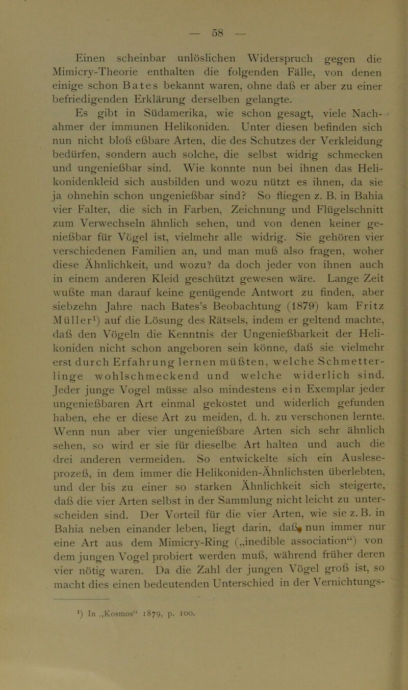 Einen scheinbar unlöslichen Widerspruch gegen die Mimicry-Theorie enthalten die folgenden Fälle, von denen einige schon Bates bekannt waren, ohne daß er aber zu einer befriedigenden Erklärung derselben gelangte. Es gibt in Südamerika, wie schon gesagt, viele Nach- ahmer der immunen Helikoniden. Unter diesen befinden sich nun nicht bloß eßbare Arten, die des Schutzes der Verkleidung bedürfen, sondern auch solche, die selbst widrig schmecken und ungenießbar sind. Wie konnte nun bei ihnen das Heli- konidenkleid sich ausbilden und wozu nützt es ihnen, da sie ja ohnehin schon ungenießbar sind? So fliegen z. B. in Bahia vier Falter, die sich in Farben, Zeichnung und Flügelschnitt zum Verwechseln ähnlich sehen, und von denen keiner ge- nießbar für Vogel ist, vielmehr alle widrig. Sie gehören vier verschiedenen Familien an, und man muß also fragen, woher diese Ähnlichkeit, und wozu? da doch jeder von ihnen auch in einem anderen Kleid geschützt gewesen wäre. Lange Zeit wußte man darauf keine genügende Antwort zu finden, aber siebzehn Jahre nach Bates’s Beobachtung (1879) kam Fritz Müller1) auf die Lösung des Rätsels, indem er geltend machte, daß den Vögeln die Kenntnis der Ungenießbarkeit der Heli- koniden nicht schon angeboren sein könne, daß sie vielmehr erst durch Erfahrung lernen müßten, welche Schmetter- linge wohlschmeckend und welche widerlich sind. Jeder junge Vogel müsse also mindestens ein Exemplar jeder ungenießbaren Art einmal gekostet und widerlich gefunden haben, ehe er diese Art zu meiden, d. h. zu verschonen lernte. Wenn nun aber vier ungenießbare Arten sich sehr ähnlich sehen, so wird er sie für dieselbe Art halten und auch die drei anderen vermeiden. So entwickelte sich ein Auslese- prozeß, in dem immer die Helikoniden-Ähnlichsten überlebten, und der bis zu einer so starken Ähnlichkeit sich steigerte, daß die vier Arten selbst in der Sammlung nicht leicht zu unter- scheiden sind. Der Vorteil für die vier Arten, wie sie z. B. in Bahia neben einander leben, liegt darin. daß§ nun immer nur eine Art aus dem Mimicry-Ring („inedible association“) von dem jungen Vogel probiert werden muß, während früher deren vier nötig waren. Da die Zahl der jungen \ ögel groß ist, so macht dies einen bedeutenden Unterschied in der Vernichtungs- *) In Kosmos“ 1879, p. 100.