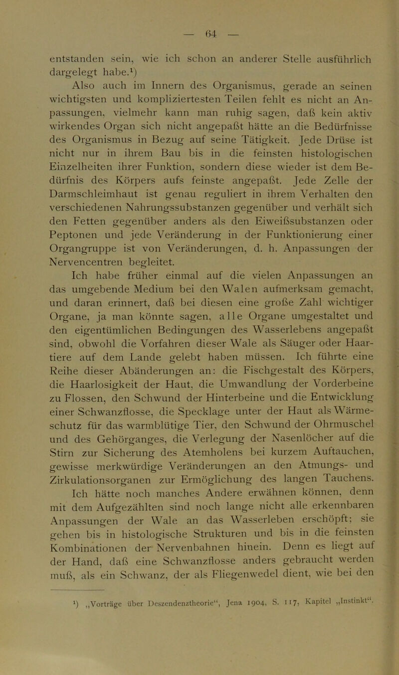entstanden sein, wie ich schon an anderer Stelle ausführlich dargelegt habe.1) Also auch im Innern des Organismus, gerade an seinen wichtigsten und kompliziertesten Teilen fehlt es nicht an An- passungen, vielmehr kann man ruhig sagen, daß kein aktiv wirkendes Organ sich nicht angepaßt hätte an die Bedürfnisse des Organismus in Bezug auf seine Tätigkeit. Jede Drüse ist nicht nur in ihrem Bau bis in die feinsten histologischen Einzelheiten ihrer Funktion, sondern diese wieder ist dem Be- dürfnis des Körpers aufs feinste angepaßt. Jede Zelle der Darmschleimhaut ist genau reguliert in ihrem Verhalten den verschiedenen Nahrungssubstanzen gegenüber und verhält sich den Fetten gegenüber anders als den Eiweißsubstanzen oder Peptonen und jede Veränderung in der Funktionierung einer Organgruppe ist von Veränderungen, d. h. Anpassungen der Nervencentren begleitet. Ich habe früher einmal auf die vielen Anpassungen an das umgebende Medium bei den Walen aufmerksam gemacht, und daran erinnert, daß bei diesen eine große Zahl wichtiger Organe, ja man könnte sagen, alle Organe umgestaltet und den eigentümlichen Bedingungen des Wasserlebens angepaßt sind, obwohl die Vorfahren dieser Wale als Säuger oder Haar- tiere auf dem Lande gelebt haben müssen. Ich führte eine Reihe dieser Abänderungen an: die Fischgestalt des Körpers, die Haarlosigkeit der Haut, die Umwandlung der Vorderbeine zu Flossen, den Schwund der Hinterbeine und die Entwicklung einer Schwanzflosse, die Specklage unter der Haut als Wärme- schutz für das warmblütige Tier, den Schwund der Ohrmuschel und des Gehörganges, die Verlegung der Nasenlöcher auf die Stirn zur Sicherung des Atemholens bei kurzem Auftauchen, gewisse merkwürdige Veränderungen an den Atmungs- und Zirkulationsorganen zur Ermöglichung des langen Tauchens. Ich hätte noch manches Andere erwähnen können, denn mit dem Aufgezählten sind noch lange nicht alle erkennbaren Anpassungen der Wale an das Wasserleben erschöpft; sie gehen bis in histologische Strukturen und bis in die feinsten Kombinationen der Nervenbahnen hinein. Denn es liegt auf der Hand, daß eine Schwanzflosse anders gebraucht werden muß, als ein Schwanz, der als Fliegenwedel dient, wie bei den b „Vorträge über Deszendenztheorie“, Jena 1904, S. 117, Kapitel „Instinkt .