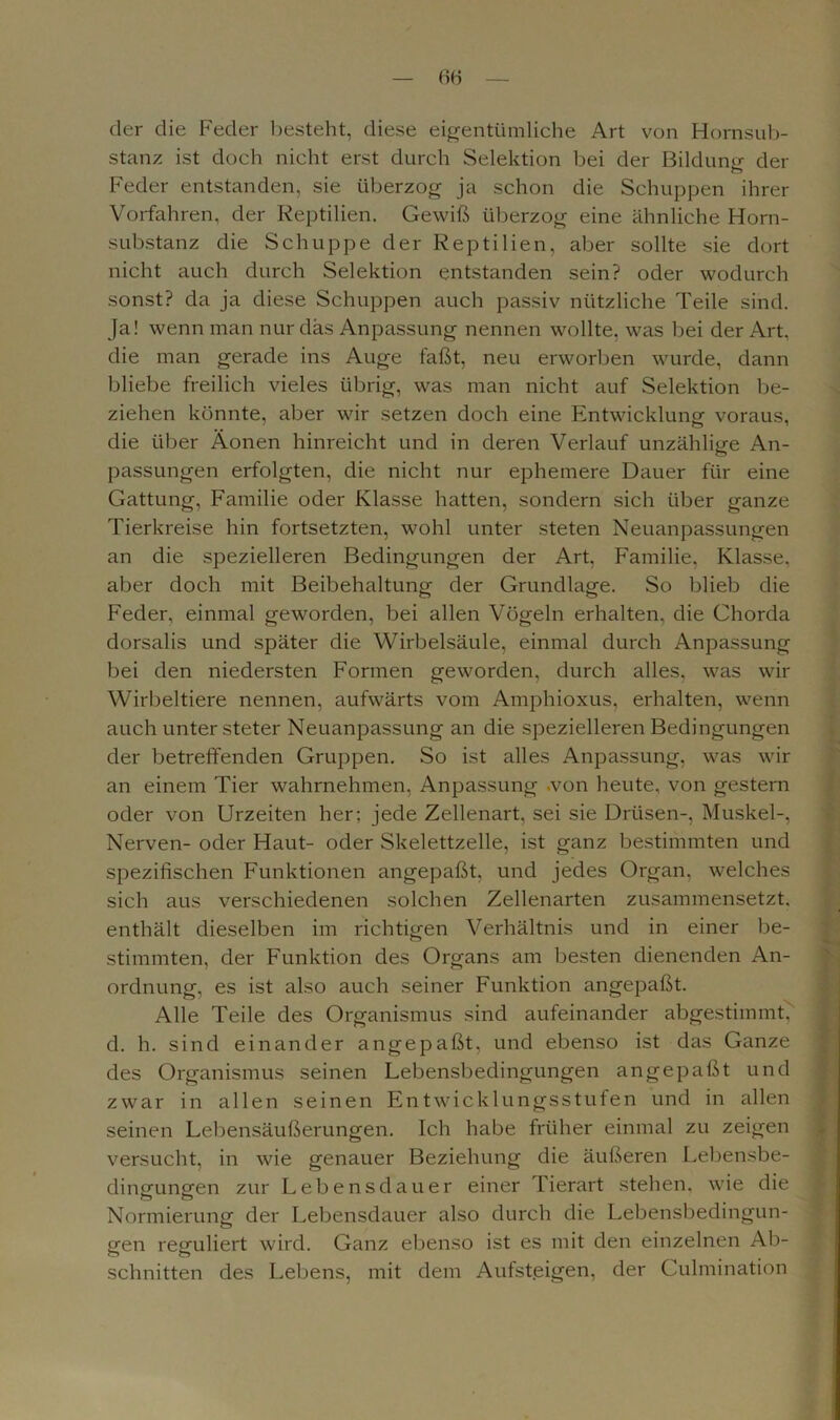 der die Feder besteht, diese eigentümliche Art von Hornsub- stanz ist doch nicht erst durch Selektion bei der Bildung der Feder entstanden, sie überzog ja schon die Schuppen ihrer Vorfahren, der Reptilien. Gewiß überzog eine ähnliche Horn- substanz die Schuppe der Reptilien, aber sollte sie dort nicht auch durch Selektion entstanden sein? oder wodurch sonst? da ja diese Schuppen auch passiv nützliche Teile sind. Ja! wenn man nur das Anpassung nennen wollte, was bei der Art, die man gerade ins Auge faßt, neu erworben wurde, dann bliebe freilich vieles übrig, was man nicht auf Selektion be- ziehen könnte, aber wir setzen doch eine Entwicklung voraus, die über Äonen hinreicht und in deren Verlauf unzählige An- passungen erfolgten, die nicht nur ephemere Dauer für eine Gattung, Familie oder Klasse hatten, sondern sich über ganze Tierkreise hin fortsetzten, wohl unter steten Neuanpassungen an die spezielleren Bedingungen der Art, Familie, Klasse, aber doch mit Beibehaltung der Grundlage. So blieb die Feder, einmal geworden, bei allen Vögeln erhalten, die Chorda dorsalis und später die Wirbelsäule, einmal durch Anpassung bei den niedersten Formen geworden, durch alles, was wir Wirbeltiere nennen, aufwärts vom Amphioxus, erhalten, wenn auch unter steter Neuanpassung an die spezielleren Bedingungen der betreffenden Gruppen. So ist alles Anpassung, was wir an einem Tier wahrnehmen, Anpassung .von heute, von gestern oder von Urzeiten her: jede Zellenart, sei sie Drüsen-, Muskel-, Nerven- oder Haut- oder Skelettzelle, ist ganz bestimmten und spezifischen Funktionen angepaßt, und jedes Organ, welches sich aus verschiedenen solchen Zellenarten zusammensetzt, enthält dieselben im richtigen Verhältnis und in einer be- stimmten, der Funktion des Organs am besten dienenden An- ordnung, es ist also auch seiner Funktion angepaßt. Alle Teile des Organismus sind aufeinander abgestimmt, d. h. sind einander angepaßt, und ebenso ist das Ganze des Organismus seinen Lebensbedingungen angepaßt und zwar in allen seinen Entwicklungsstufen und in allen seinen Lebensäußerungen. Ich habe früher einmal zu zeigen versucht, in wie genauer Beziehung die äußeren Lebensbe- dingungen zur Lebensdauer einer Tierart stehen, wie die Normierung der Lebensdauer also durch die Lebensbedingun- gen reguliert wird. Ganz ebenso ist es mit den einzelnen Ab- schnitten des Lebens, mit dem Aufsteigen, der Culmination