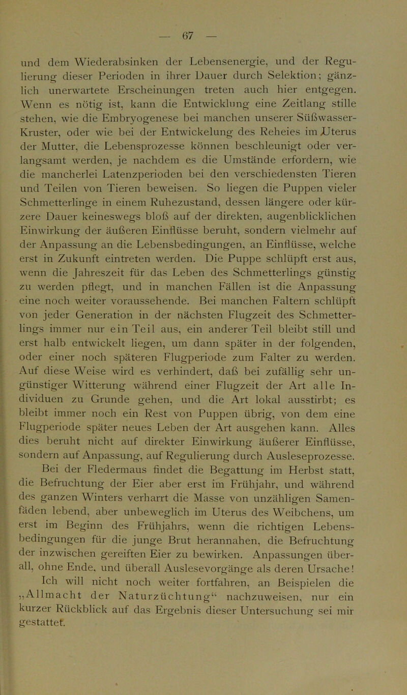 und dem Wiederabsinken der Lebensenergie, und der Regu- lierung dieser Perioden in ihrer Dauer durch Selektion; gänz- lich unerwartete Erscheinungen treten auch hier entgegen. Wenn es nötig ist, kann die Entwicklung eine Zeitlang stille stehen, wie die Embryogenese bei manchen unserer Süßwasser- Kruster, oder wie bei der Entwickelung des Reheies im /Uterus der Mutter, die Lebensprozesse können beschleunigt oder ver- langsamt werden, je nachdem es die Umstände erfordern, wie die mancherlei Latenzperioden bei den verschiedensten Tieren und Teilen von Tieren beweisen. So liegen die Puppen vieler Schmetterlinge in einem Ruhezustand, dessen längere oder kür- zere Dauer keineswegs bloß auf der direkten, augenblicklichen Einwirkung der äußeren Einflüsse beruht, sondern vielmehr auf der Anpassung an die Lebensbedingungen, an Einflüsse, welche erst in Zukunft eintreten werden. Die Puppe schlüpft erst aus, wenn die Jahreszeit für das Leben des Schmetterlings günstig zu werden pflegt, und in manchen Fällen ist die Anpassung eine noch weiter voraussehende. Bei manchen Faltern schlüpft von jeder Generation in der nächsten Flugzeit des Schmetter- lings immer nur ein Teil aus, ein anderer Teil bleibt still und erst halb entwickelt liegen, um dann später in der folgenden, oder einer noch späteren Flugperiode zum Falter zu werden. Auf diese Weise wird es verhindert, daß bei zufällig sehr un- günstiger Witterung während einer Flugzeit der Art alle In- dividuen zu Grunde gehen, und die Art lokal ausstirbt; es bleibt immer noch ein Rest von Puppen übrig, von dem eine Flugperiode später neues Leben der Art ausgehen kann. Alles dies beruht nicht auf direkter Einwirkung äußerer Einflüsse, sondern auf Anpassung, auf Regulierung durch Ausleseprozesse. Bei der Fledermaus findet die Begattung im Herbst statt, die Befruchtung der Eier aber erst im Frühjahr, und während des ganzen Winters verharrt die Masse von unzähligen Samen- fäden lebend, aber unbeweglich im Uterus des Weibchens, um erst im Beginn des Frühjahrs, wenn die richtigen Lebens- bedingungen für die junge Brut herannahen, die Befruchtung der inzwischen gereiften Eier zu bewirken. Anpassungen über- all, ohne Ende, und überall Auslesevorgänge als deren Ursache! Ich will nicht noch weiter fortfahren, an Beispielen die „Allmacht der Naturzüchtung“ nachzuweisen, nur ein kurzer Rückblick auf das Ergebnis dieser Untersuchung sei mir gestattet.