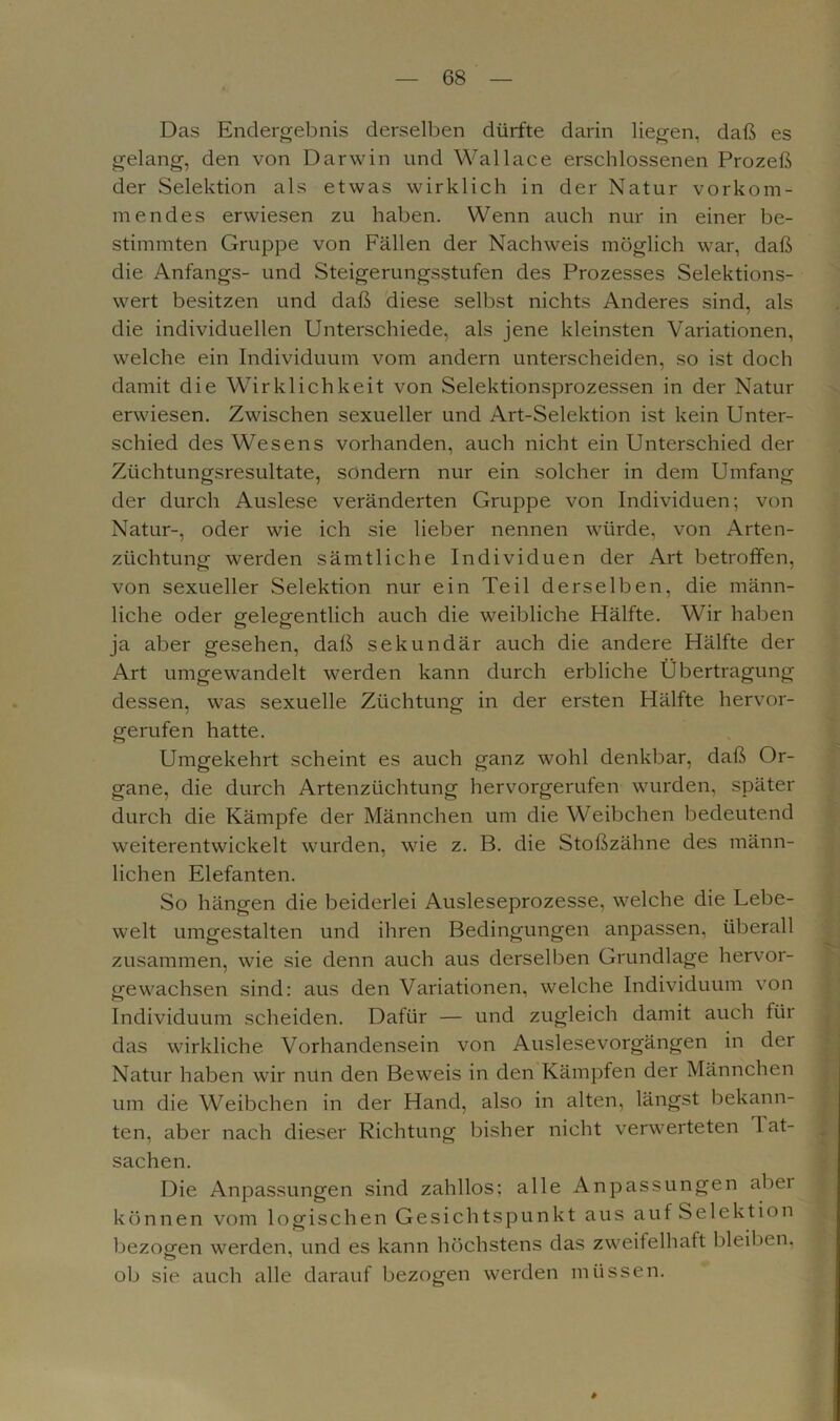 Das Endergebnis derselben dürfte darin liegen, daß es gelang, den von Darwin und Wallace erschlossenen Prozeß der Selektion als etwas wirklich in der Natur vorkom- mendes erwiesen zu haben. Wenn auch nur in einer be- stimmten Gruppe von Fällen der Nachweis möglich war, daß die Anfangs- und Steigerungsstufen des Prozesses Selektions- wert besitzen und daß diese selbst nichts Anderes sind, als die individuellen Unterschiede, als jene kleinsten Variationen, welche ein Individuum vom andern unterscheiden, so ist doch damit die Wirklichkeit von Selektionsprozessen in der Natur erwiesen. Zwischen sexueller und Art-Selektion ist kein Unter- schied des Wesens vorhanden, auch nicht ein Unterschied der Züchtungsresultate, sondern nur ein solcher in dem Umfang der durch Auslese veränderten Gruppe von Individuen; von Natur-, oder wie ich sie lieber nennen würde, von Arten- züchtung werden sämtliche Individuen der Art betroffen, von sexueller Selektion nur ein Teil derselben, die männ- liche oder gelegentlich auch die weibliche Hälfte. Wir haben ja aber gesehen, daß sekundär auch die andere Hälfte der Art umgewandelt werden kann durch erbliche Übertragung dessen, was sexuelle Züchtung in der ersten Hälfte hervor- gerufen hatte. Umgekehrt scheint es auch ganz wohl denkbar, daß Or- gane, die durch Artenzüchtung hervorgerufen wurden, später durch die Kämpfe der Männchen um die Weibchen bedeutend weiterentwickelt wurden, wie z. B. die Stoßzähne des männ- lichen Elefanten. So hängen die beiderlei Ausleseprozesse, welche die Lebe- welt umgestalten und ihren Bedingungen anpassen, überall zusammen, wie sie denn auch aus derselben Grundlage hervor- gewachsen sind: aus den Variationen, welche Individuum von Individuum scheiden. Dafür — und zugleich damit auch für das wirkliche Vorhandensein von Auslesevorgängen in der Natur haben wir nun den Beweis in den Kämpfen der Männchen um die Weibchen in der Hand, also in alten, längst bekann- ten, aber nach dieser Richtung bisher nicht verwerteten 1 at- sachen. Die Anpassungen sind zahllos: alle Anpassungen abei können vom logischen Gesichtspunkt aus auf Selektion bezogen werden, und es kann höchstens das zweifelhaft bleiben, ob sie auch alle darauf bezogen werden müssen. #