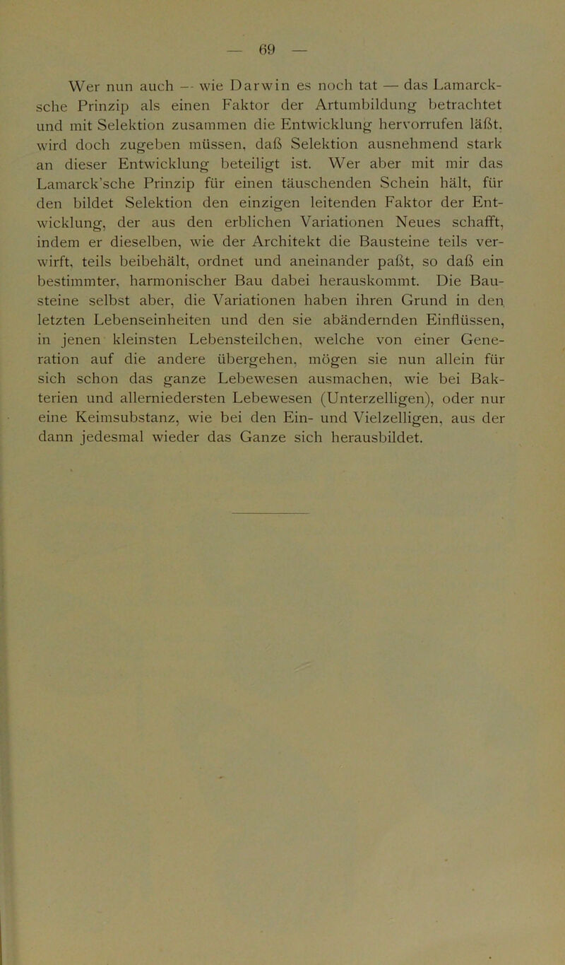 Wer nun auch — wie Darwin es noch tat — das Lamarck- sche Prinzip als einen Faktor der Artumbildung betrachtet und mit Selektion zusammen die Entwicklung hervorrufen läßt, wird doch zugeben müssen, daß Selektion ausnehmend stark an dieser Entwicklung beteiligt ist. Wer aber mit mir das Lamarck’sche Prinzip für einen täuschenden Schein hält, für den bildet Selektion den einzigen leitenden Faktor der Ent- wicklung, der aus den erblichen Variationen Neues schafft, indem er dieselben, wie der Architekt die Bausteine teils ver- wirft, teils beibehält, ordnet und aneinander paßt, so daß ein bestimmter, harmonischer Bau dabei herauskommt. Die Bau- steine selbst aber, die Variationen haben ihren Grund in den letzten Lebenseinheiten und den sie abändernden Einflüssen, in jenen kleinsten Lebensteilchen, welche von einer Gene- ration auf die andere übergehen, mögen sie nun allein für sich schon das ganze Lebewesen ausmachen, wie bei Bak- terien und allerniedersten Lebewesen (Unterzelligen), oder nur eine Keimsubstanz, wie bei den Ein- und Vielzelligen, aus der dann jedesmal wieder das Ganze sich herausbildet.