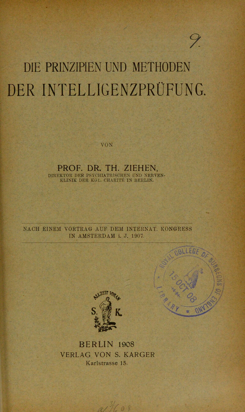 DER INTELLIGENZPRÜFUNG. VON PROF. DR. TH. ZIEHEN, DIREKTOR DER PSYCHIATRISCHEN UND NERVEN- KLINIK DER KGL. CHARITE IN BERLIN. NACH EINEM VORTRAG AUF DEM INTERNAT. KONGRESS BERLIN 1908 VERLAG VON S. KARGER