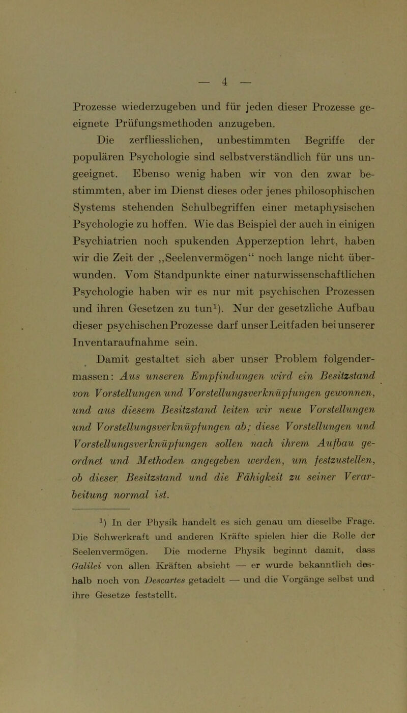 Prozesse wiederzugeben und für jeden dieser Prozesse ge- eignete Prüfungsmethoden anzugeben. Die zerfliesslichen, unbestimmten Begriffe der populären Psychologie sind selbstverständlich für uns un- geeignet. Ebenso wenig haben wir von den zwar be- stimmten, aber im Dienst dieses oder jenes philosophischen Systems stehenden Schulbegriffen einer metaphysischen Psychologie zu hoffen. Wie das Beispiel der auch in einigen Psychiatrien noch spukenden Apperzeption lehrt, haben wir die Zeit der „Seelenvermögen“ noch lange nicht über- wunden. Vom Standpunkte einer naturwissenschaftlichen Psychologie haben wir es nur mit psychischen Prozessen und ihren Gesetzen zu tun1). Nur der gesetzliche Aufbau dieser psychischen Prozesse darf unser Leitfaden bei unserer Inventaraufnahme sein. Damit gestaltet sich aber unser Problem folgender- massen: Aus unseren Empfindungen wird ein Besitzstand von Vorstellungen und Vorstellungsverknüpfungen gewonnen, und aus diesem Besitzstand leiten wir neue Vorstellungen und Vorstellungsverknüpfungen ab; diese Vorstellungen und Vorstellungsverknüpfungen sollen nach ihrem Aufbau ge- ordnet und Methoden angegeben werden, um festzustellen, ob dieser Besitzstand, und die Fähigkeit zu seiner Verar- beitung normal ist. *) In der Physik handelt es sich genau um dieselbe Frage. Die Schwerkraft und anderen Kräfte spielen hier die Rolle der Seelenvermögen. Die moderne Physik beginnt damit, dass Galilei von allen Kräften absieht — er wurde bekanntlich des- halb noch von Descartes getadelt — und die V orgänge selbst und ihre Gesetze feststellt.