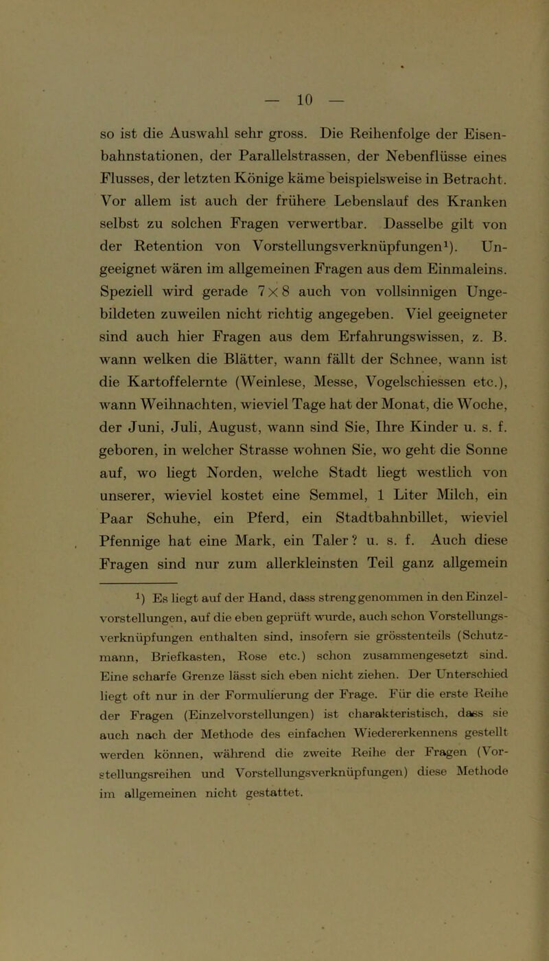 so ist die Auswahl sehr gross. Die Reihenfolge der Eisen- bahnstationen, der Parallelstrassen, der Nebenflüsse eines Flusses, der letzten Könige käme beispielsweise in Betracht. Vor allem ist auch der frühere Lebenslauf des Kranken selbst zu solchen Fragen verwertbar. Dasselbe gilt von der Retention von Vorstellungsverknüpfungen1). Un- geeignet wären im allgemeinen Fragen aus dem Einmaleins. Speziell wird gerade 7x8 auch von vollsinnigen Unge- bildeten zuweilen nicht richtig angegeben. Viel geeigneter sind auch hier Fragen aus dem Erfahrungswissen, z. B. wann welken die Blätter, wann fällt der Schnee, wann ist die Kartoffelernte (Weinlese, Messe, Vogelschiessen etc.), wann Weihnachten, wieviel Tage hat der Monat, die Woche, der Juni, Juli, August, wann sind Sie, Ihre Kinder u. s. f. geboren, in welcher Strasse wohnen Sie, wo geht die Sonne auf, wo liegt Norden, welche Stadt liegt westlich von unserer, wieviel kostet eine Semmel, 1 Liter Milch, ein Paar Schuhe, ein Pferd, ein Stadtbahnbillet, wieviel Pfennige hat eine Mark, ein Taler? u. s. f. Auch diese Fragen sind nur zum allerkleinsten Teil ganz allgemein x) Es liegt auf der Hand, dass streng genommen in den Einzel- vorstellungen, auf die eben geprüft wurde, auch schon Vorstellungs- verknüpfungen enthalten sind, insofern sie grösstenteils (Schutz- mann, Briefkasten, Rose etc.) schon zusammengesetzt sind. Eine scharfe Grenze lässt sich eben nicht ziehen. Der Unterschied liegt oft nur in der Formulierung der Frage. Für die erste Reihe der Fragen (EinzelVorstellungen) ist charakteristisch, dass sie auch nach der Methode des einfachen Wiedererkennens gestellt werden können, während die zweite Reihe der Fragen (Vor- stellungsreihen und Vorstellungsverknüpfungen) diese Methode im allgemeinen nicht gestattet.