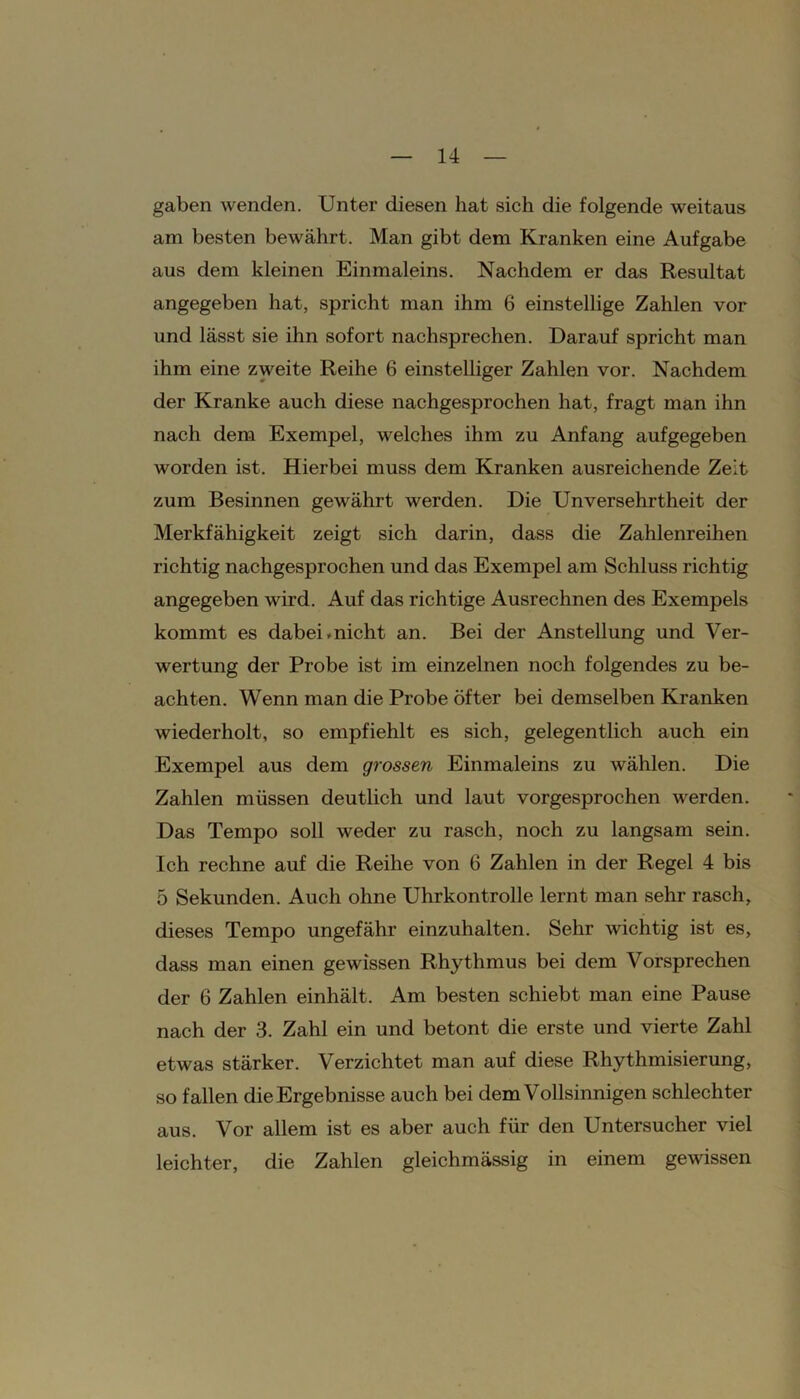 gaben wenden. Unter diesen hat sich die folgende weitaus am besten bewährt. Man gibt dem Kranken eine Aufgabe aus dem kleinen Einmaleins. Nachdem er das Resultat angegeben hat, spricht man ihm 6 einstellige Zahlen vor und lässt sie ihn sofort nachsprechen. Darauf spricht man ihm eine zweite Reihe 6 einstelliger Zahlen vor. Nachdem der Kranke auch diese nachgesprochen hat, fragt man ihn nach dem Exempel, welches ihm zu Anfang aufgegeben worden ist. Hierbei muss dem Kranken ausreichende Zeit zum Besinnen gewährt werden. Die Unversehrtheit der Merkfähigkeit zeigt sich darin, dass die Zahlenreihen richtig nachgesprochen und das Exempel am Schluss richtig angegeben wird. Auf das richtige Ausrechnen des Exempels kommt es dabei.nicht an. Bei der Anstellung und Ver- wertung der Probe ist im einzelnen noch folgendes zu be- achten. Wenn man die Probe öfter bei demselben Kranken wiederholt, so empfiehlt es sich, gelegentlich auch ein Exempel aus dem grossen Einmaleins zu wählen. Die Zahlen müssen deutlich und laut vorgesprochen werden. Das Tempo soll weder zu rasch, noch zu langsam sein. Ich rechne auf die Reihe von 6 Zahlen in der Regel 4 bis 5 Sekunden. Auch ohne Uhrkontrolle lernt man sehr rasch, dieses Tempo ungefähr einzuhalten. Sehr wichtig ist es, dass man einen gewissen Rhythmus bei dem Vorsprechen der 6 Zahlen einhält. Am besten schiebt man eine Pause nach der 3. Zahl ein und betont die erste und vierte Zahl etwas stärker. Verzichtet man auf diese Rhythmisierung, so fallen die Ergebnisse auch bei dem Vollsinnigen schlechter aus. Vor allem ist es aber auch für den Untersucher viel leichter, die Zahlen gleichmässig in einem gewissen