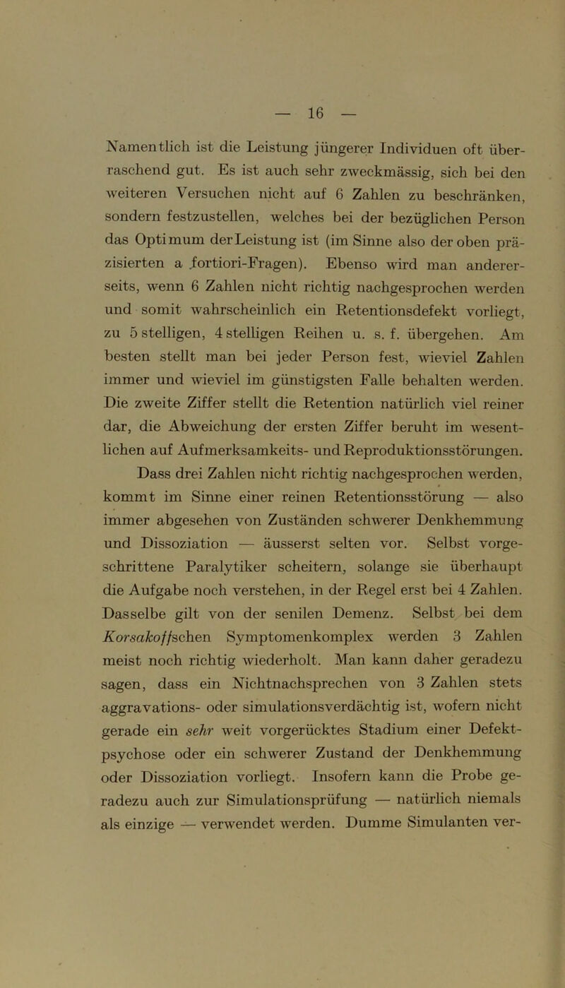 Namentlich ist die Leistung jüngerer Individuen oft über- raschend gut. Es ist auch sehr zweckmässig, sich bei den weiteren Versuchen nicht auf 6 Zahlen zu beschränken, sondern festzustellen, welches bei der bezüglichen Person das Optimum der Leistung ist (im Sinne also der oben prä- zisierten a fortiori-Fragen). Ebenso wird man anderer- seits, wenn 6 Zahlen nicht richtig nachgesprochen werden und somit wahrscheinlich ein Retentionsdefekt vorhegt, zu 5 stelligen, 4 stelligen Reihen u. s. f. übergehen. Am besten stellt man bei jeder Person fest, wieviel Zahlen immer und wieviel im günstigsten Falle behalten werden. Die zweite Ziffer stellt die Retention natürlich viel reiner dar, die Abweichung der ersten Ziffer beruht im wesent- lichen auf Aufmerksamkeits- und Reproduktionsstörungen. Dass drei Zahlen nicht richtig nachgesprochen werden, kommt im Sinne einer reinen Retentionsstörung — also immer abgesehen von Zuständen schwerer Denkhemmung und Dissoziation — äusserst selten vor. Selbst vorge- schrittene Paralytiker scheitern, solange sie überhaupt die Aufgabe noch verstehen, in der Regel erst bei 4 Zahlen. Dasselbe gilt von der senilen Demenz. Selbst bei dem Korsakoffschen Symptoinenkomplex werden 3 Zahlen meist noch richtig wiederholt. Man kann daher geradezu sagen, dass ein Nichtnachsprechen von 3 Zahlen stets aggravations- oder simulationsverdächtig ist, wofern nicht gerade ein sehr weit vorgerücktes Stadium einer Defekt- psychose oder ein schwerer Zustand der Denkhemmung oder Dissoziation vorliegt. Insofern kann die Probe ge- radezu auch zur Simulationsprüfung — natürlich niemals als einzige — verwendet werden. Dumme Simulanten ver-