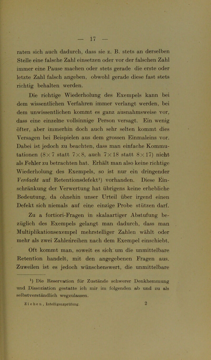 raten sich auch dadurch, dass sie z. B. stets an derselben Stelle eine falsche Zahl einsetzen oder vor der falschen Zahl immer eine Pause machen oder stets gerade die erste oder letzte Zahl falsch angeben, obwohl gerade diese fast stets richtig behalten werden. Die richtige Wiederholung des Exempels kann bei dem wissentlichen Verfahren immer verlangt werden, bei dem unwissentlichen kommt es ganz ausnahmsweise vor, dass eine einzelne vollsinnige Person versagt. Ein wenig öfter, aber immerhin doch auch sehr selten kommt dies Versagen bei Beispielen aus dem grossen Einmaleins vor. Dabei ist jedoch zu beachten, dass man einfache Kommu- tationen (8x7 statt 7x8, auch 7x18 statt 8x17) nicht als Fehler zu betrachten hat. Erhält man also keine richtige Wiederholung des Exempels, so ist nur ein dringender Verdacht auf Retentionsdefekt1) vorhanden. Diese Ein- schränkung der Verwertung hat übrigens keine erhebliche Bedeutung, da ohnehin unser Urteil über irgend einen Defekt sich niemals auf eine einzige Probe stützen darf. Zu a fortiori-Fragen in skalaartiger Abstufung be- züglich des Exempels gelangt man dadurch, dass man Multiplikationsexempel mehrstelliger Zahlen wählt oder mehr als zwei Zahlenreihen nach dem Exempel einschiebt. Oft kommt man, soweit es sich um die unmittelbare Retention handelt, mit den angegebenen Fragen aus. Zuweilen ist es jedoch wünschenswert, die unmittelbare x) Die Reservation für Zustände schwerer Denkhemmung und Dissoziation gestatte ich mir im folgenden ab und zu als selbstverständlich wegzulassen. Ziehen, Intelligenzprüfung. 2