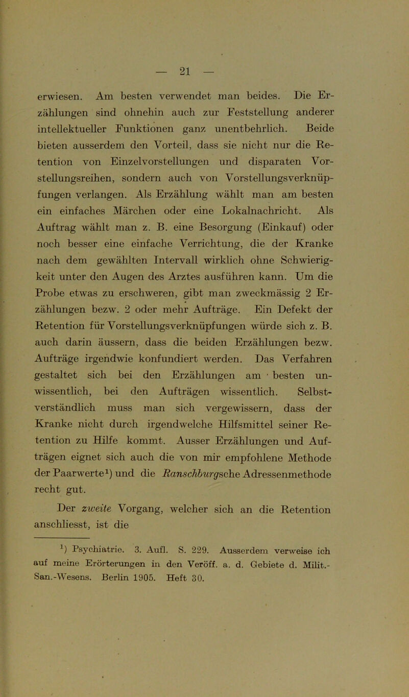 erwiesen. Am besten verwendet man beides. Die Er- zählungen sind ohnehin auch zur Feststellung anderer intellektueller Funktionen ganz unentbehrlich. Beide bieten ausserdem den Vorteil, dass sie nicht nur die Re- tention von Einzelvorstellungen und disparaten Vor- stellungsreihen, sondern auch von Vorstellungsverknüp- fungen verlangen. Als Erzählung wählt man am besten ein einfaches Märchen oder eine Lokalnachricht. Als Auftrag wählt man z. B. eine Besorgung (Einkauf) oder noch besser eine einfache Verrichtung, die der Kranke nach dem gewählten Intervall wirklich ohne Schwierig- keit unter den Augen des Arztes ausführen kann. Um die Probe etwas zu erschweren, gibt man zweckmässig 2 Er- zählungen bezw. 2 oder mehr Aufträge. Ein Defekt der Retention für Vorstellungsverknüpfungen würde sich z. B. auch darin äussern, dass die beiden Erzählungen bezw. Aufträge irgendwie konfundiert werden. Das Verfahren gestaltet sich bei den Erzählungen am ■ besten un- wissentlich, bei den Aufträgen wissen tlich. Selbst- verständlich muss man sich vergewissern, dass der Kranke nicht durch irgendwelche Hilfsmittel seiner Re- tention zu Hilfe kommt. Ausser Erzählungen und Auf- trägen eignet sich auch die von mir empfohlene Methode der Paarwerte1) und die Ranschlurgsche Adressenmethode recht gut. Der zweite Vorgang, welcher sich an die Retention anschliesst, ist die J) Psychiatrie. 3. Aufl. S. 229. Ausserdem verweise ich auf meine Erörterungen in den Veröff. a. d. Gebiete d. Milit.- San.-Wesens. Berlin 1905. Heft 30.