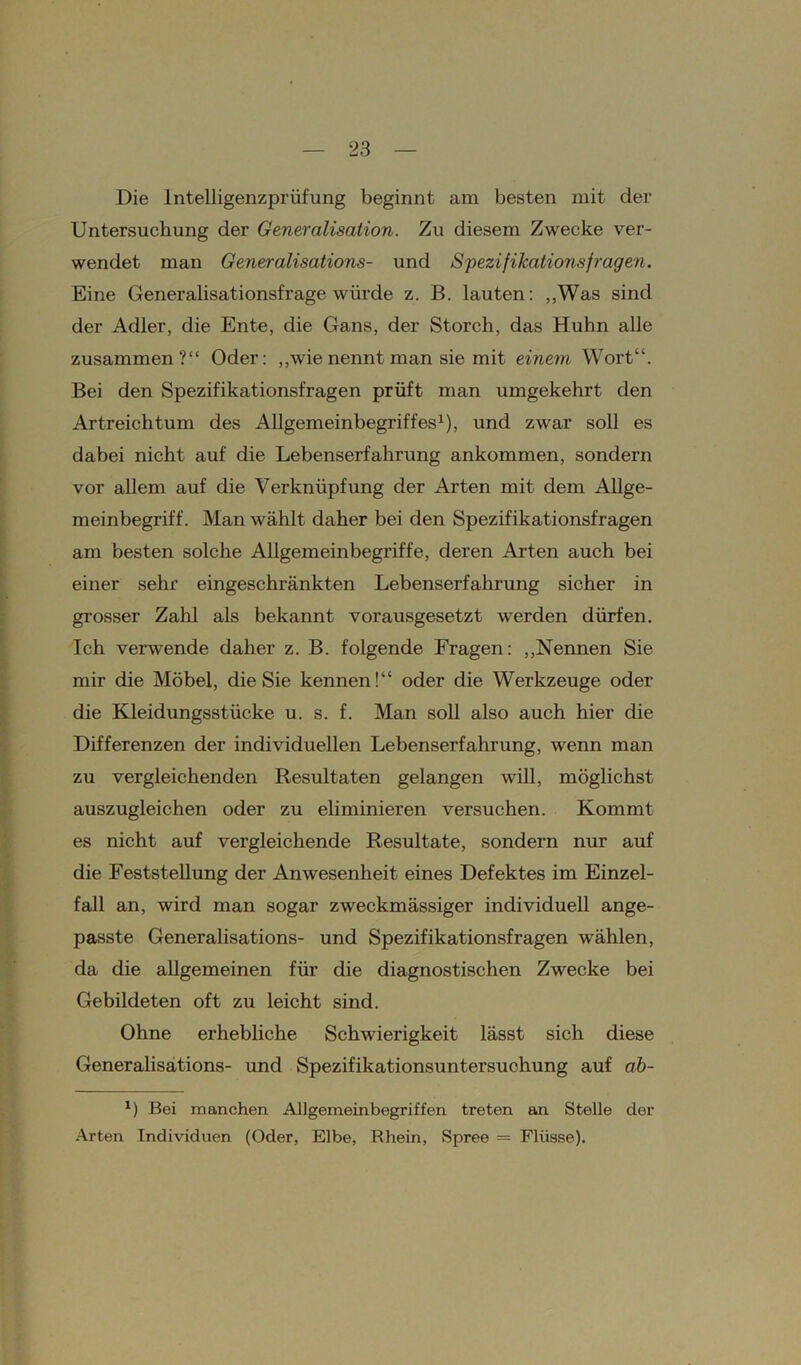 Die lntelligenzprüfung beginnt am besten mit der Untersuchung der Genercilisation. Zu diesem Zwecke ver- wendet man Generalisations- und Spezifikationsfragen. Eine Generalisationsfrage würde z. B. lauten: „Was sind der Adler, die Ente, die Gans, der Storch, das Huhn alle zusammen?“ Oder: „wienennt man sie mit einem Wort“. Bei den Spezifikationsfragen prüft man umgekehrt den Artreichtum des Allgemeinbegriffes1), und zwar soll es dabei nicht auf die Lebenserfahrung ankommen, sondern vor allem auf die Verknüpfung der Arten mit dem Allge- meinbegriff. Man wählt daher bei den Spezifikationsfragen am besten solche Allgemeinbegriffe, deren Arten auch bei einer sehr eingeschränkten Lebenserfahrung sicher in grosser Zahl als bekannt vorausgesetzt werden dürfen. Ich verwende daher z. B. folgende Fragen: „Nennen Sie mir die Möbel, die Sie kennen!“ oder die Werkzeuge oder die Kleidungsstücke u. s. f. Man soll also auch hier die Differenzen der individuellen Lebenserfahrung, wenn man zu vergleichenden Resultaten gelangen will, möglichst auszugleichen oder zu eliminieren versuchen. Kommt es nicht auf vergleichende Resultate, sondern nur auf die Feststellung der Anwesenheit eines Defektes im Einzel- fall an, wird man sogar zweckmässiger individuell ange- passte Generalisations- und Spezifikationsfragen wählen, da die allgemeinen für die diagnostischen Zwecke bei Gebildeten oft zu leicht sind. Ohne erhebliche Schwierigkeit lässt sich diese Generalisations- und Spezifikationsuntersuchung auf ab- *) Bei manchen Allgemeinbegriffen treten an Stelle der Arten Individuen (Oder, Elbe, Rhein, Spree = Flüsse).