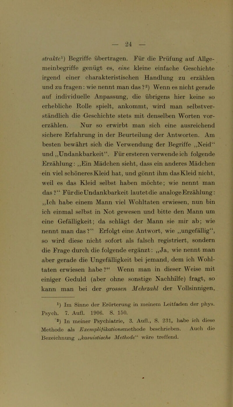 streikte1) Begriffe übertragen. Für die Prüfung auf Allge- meinbegriffe genügt es, eine kleine einfache Geschichte irgend einer charakteristischen Handlung zu erzählen und zu fragen: wie nennt man das ?2) Wenn es nicht gerade auf individuelle Anpassung, die übrigens hier keine so erhebliche Rolle spielt, ankommt, wird man selbstver- ständlich die Geschichte stets mit denselben Worten vor- erzählen. Nur so erwirbt man sich eine ausreichend sichere Erfahrung in der Beurteilung der Antworten. Am besten bewährt sich die Verwendung der Begriffe „Neid“ und „Undankbarkeit“. Für ersteren verwende ich folgende Erzählung: „Ein Mädchen sieht, dass ein anderes Mädchen ein viel schöneres Kleid hat, und gönnt ihm das Kleid nicht, weil es das Kleid selbst haben möchte; wie nennt man das?“ Für die Undankbarkeit lautetdie analoge Erzählung: „Ich habe einem Mann viel Wohltaten erwiesen, nun bin ich einmal selbst in Not gewesen und bitte den Mann um eine Gefälligkeit; da schlägt der Mann sie mir ab; wie nennt man das?“ Erfolgt eine Antwort, wie „ungefällig“, so wird diese nicht sofort als falsch registriert, sondern die Frage durch die folgende ergänzt: „Ja, wie nennt man aber gerade die Ungefälligkeit bei jemand, dem ich Wohl- taten erwiesen habe ?“ Wenn man in dieser Weise mit einiger Geduld (aber ohne sonstige Nachhilfe) fragt, so kann man bei der grossen Mehrzahl der Vollsinnigen, x) Im Sinne der Erörterung in meinem Leitfaden der phys. Psych. 7. Aufl. 1906. S. 150. ’2) In meiner Psychiatrie, 3. Aufl., S. 231, habe ich diese Methode als Exemplifikationsmethode beschrieben. Auch die Bezeichnung ,,kasuistische Methode“ wäre treffend.