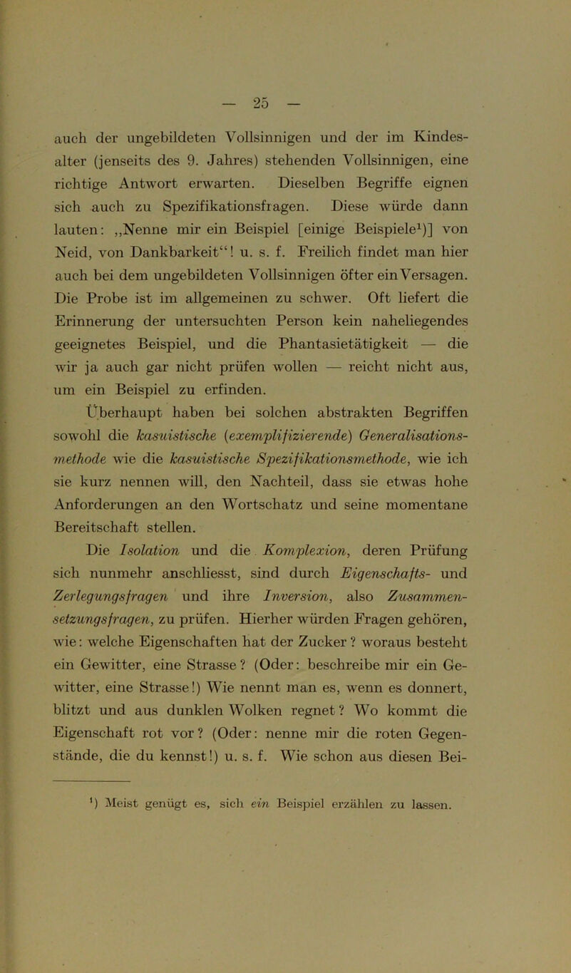 auch der ungebildeten Vollsinnigen und der im Kindes- alter (jenseits des 9. Jahres) stehenden Vollsinnigen, eine richtige Antwort erwarten. Dieselben Begriffe eignen sich auch zu Spezifikationsfragen. Diese würde dann lauten: „Nenne mir ein Beispiel [einige Beispiele1)] von Neid, von Dankbarkeit“! u. s. f. Freilich findet man hier auch bei dem ungebildeten Vollsinnigen öfter ein Versagen. Die Probe ist im allgemeinen zu schwer. Oft liefert die Erinnerung der untersuchten Person kein naheliegendes geeignetes Beispiel, und die Phantasietätigkeit — die wir ja auch gar nicht prüfen wollen — reicht nicht aus, um ein Beispiel zu erfinden. Überhaupt haben bei solchen abstrakten Begriffen sowohl die kasuistische (exemplifizierende) Generalisations- methode wie die kasuistische Spezifikationsmethode, wie ich sie kurz nennen will, den Nachteil, dass sie etwas hohe Anforderungen an den Wortschatz und seine momentane Bereitschaft stellen. Die Isolation und die Komplexion, deren Prüfung sich nunmehr anschliesst, sind durch Eigenschafts- und Zerlegungsfragen und ihre Inversion, also Zusammen- setzungsfragen, zu prüfen. Hierher würden Fragen gehören, wie: welche Eigenschaften hat der Zucker ? woraus besteht ein Gewitter, eine Strasse? (Oder: beschreibe mir ein Ge- witter, eine Strasse!) Wie nennt man es, wenn es donnert, blitzt und aus dunklen Wolken regnet? Wo kommt die Eigenschaft rot vor? (Oder: nenne mir die roten Gegen- stände, die du kennst!) u. s. f. Wie schon aus diesen Bei- ’) Meist genügt es, sich ein Beispiel erzählen zu lassen.