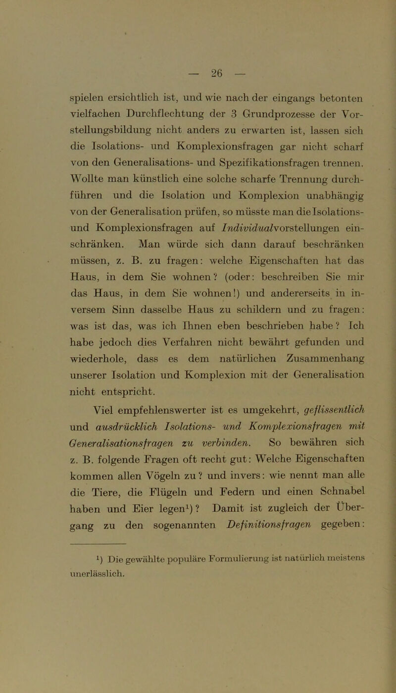 spielen ersichtlich ist, und wie nach der eingangs betonten vielfachen Durchflechtung der 3 Grundprozesse der Vor- stellungsbildung nicht anders zu erwarten ist, lassen sich die Isolations- und Komplexionsfragen gar nicht scharf von den Generalisations- und Spezifikationsfragen trennen. Wollte man künstlich eine solche scharfe Trennung durch- führen und die Isolation und Komplexion unabhängig von der Generalisation prüfen, so müsste man die Isolations- und Komplexionsfragen auf /wdmcZwnivorstellungen ein- schränken. Man würde sich dann darauf beschränken müssen, z. B. zu fragen: welche Eigenschaften hat das Haus, in dem Sie wohnen? (oder: beschreiben Sie mir das Haus, in dem Sie wohnen!) und andererseits in in- versem Sinn dasselbe Haus zu schildern und zu fragen: was ist das, was ich Ihnen eben beschrieben habe ? Ich habe jedoch dies Verfahren nicht bew'ährt gefunden und wiederhole, dass es dem natürlichen Zusammenhang unserer Isolation und Komplexion mit der Generalisation nicht entspricht. Viel empfehlenswerter ist es umgekehrt, geflissentlich und ausdrücklich Isolations- und Komplexionsfragen mit Generalisations fragen zu verbinden. So bewähren sich z. B. folgende Fragen oft recht gut: Welche Eigenschaften kommen allen Vögeln zu? und invers: wie nennt man alle die Tiere, die Flügeln und Federn und einen Schnabel haben und Eier legen1) ? Damit ist zugleich der Über- gang zu den sogenannten Definitionsfragen gegeben: i) Die gewählte populäre Formulierung ist natürlich meistens unerlässlich.