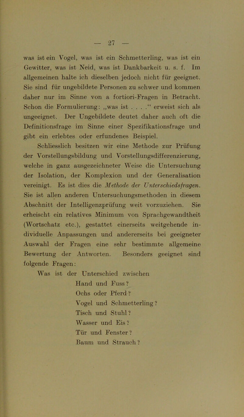 was ist ein Vogel, was ist ein Schmetterling, was ist ein Gewitter, was ist Neid, was ist Dankbarkeit u. s. f. Im allgemeinen halte ich dieselben jedoch nicht für geeignet. Sie sind für ungebildete Personen zu schwer und kommen daher nur im Sinne von a fortiori-Fragen in Betracht. Schon die Formulierung: ,,was ist . . . .“ erweist sich als ungeeignet. Der Ungebildete deutet daher auch oft die Definitionsfrage im Sinne einer Spezifikationsfrage und gibt ein erlebtes oder erfundenes Beispiel. Schliesslich besitzen wir eine Methode zur Prüfung der Vorstellungsbildung und Vorstellungsdifferenzierung, welche in ganz ausgezeichneter Weise die Untersuchung der Isolation, der Komplexion und der Generalisation vereinigt. Es ist dies die Methode der Unterschieds fragen. Sie ist allen anderen Untersuchungsmethoden in diesem Abschnitt der Intelligenzprüfung weit vorzuziehen. Sie erheischt ein relatives Minimum von Sprachgewandtheit (Wortschatz etc.), gestattet einerseits weitgehende in- dividuelle Anpassungen und andererseits bei geeigneter Auswahl der Fragen eine sehr bestimmte allgemeine Bewertung der Antworten. Besonders geeignet sind folgende Fragen: Was ist der Unterschied zwischen Hand und Fuss ? Ochs oder Pferd ? Vogel und Schmetterling? Tisch und Stuhl ? Wasser und Eis ? Tür und Fenster? Baum und Strauch ?