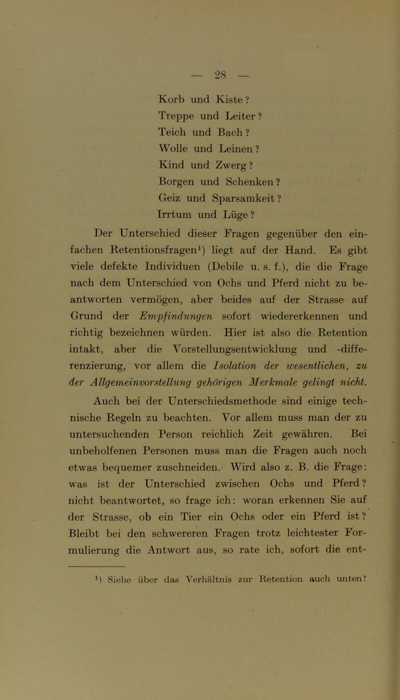 Korb und Kiste ? Treppe und Leiter? Teich und Bach ? Wolle und Leinen ? Kind und Zwerg ? Borgen und Schenken ? Geiz und Sparsamkeit ? Irrtum und Lüge ? Der Unterschied dieser Fragen gegenüber den ein- fachen Retentionsfragen1) liegt auf der Hand. Es gibt viele defekte Individuen (Debile u. s. f.), die die Frage nach dem Unterschied von Ochs und Pferd nicht zu be- antworten vermögen, aber beides auf der Strasse auf Grund der Empfindungen sofort wiedererkennen und richtig bezeichnen würden. Hier ist also die Retention intakt, aber die Vorstellungsentwicklung und -diffe- renzierung, vor allem die Isolation der ivesentlichen, zu der Allgemeinvorstellung gehörigen Merkmale gelingt nicht. Auch bei der Unterschiedsmethode sind einige tech- nische Regeln zu beachten. Vor allem muss man der zu untersuchenden Person reichlich Zeit gewähren. Bei unbeholfenen Personen muss man die Fragen auch noch etwas bequemer zuschneiden. Wird also z. B. die Frage: was ist der Unterschied zwischen Ochs und Pferd ? nicht beantwortet, so frage ich: woran erkennen Sie auf der Strasse, ob ein Tier ein Ochs oder ein Pferd ist ? Bleibt bei den schwereren Fragen trotz leichtester For- mulierung die Antwort aus, so rate ich, sofort die ent- Siehe über das Verhältnis zur Retention auch unten!