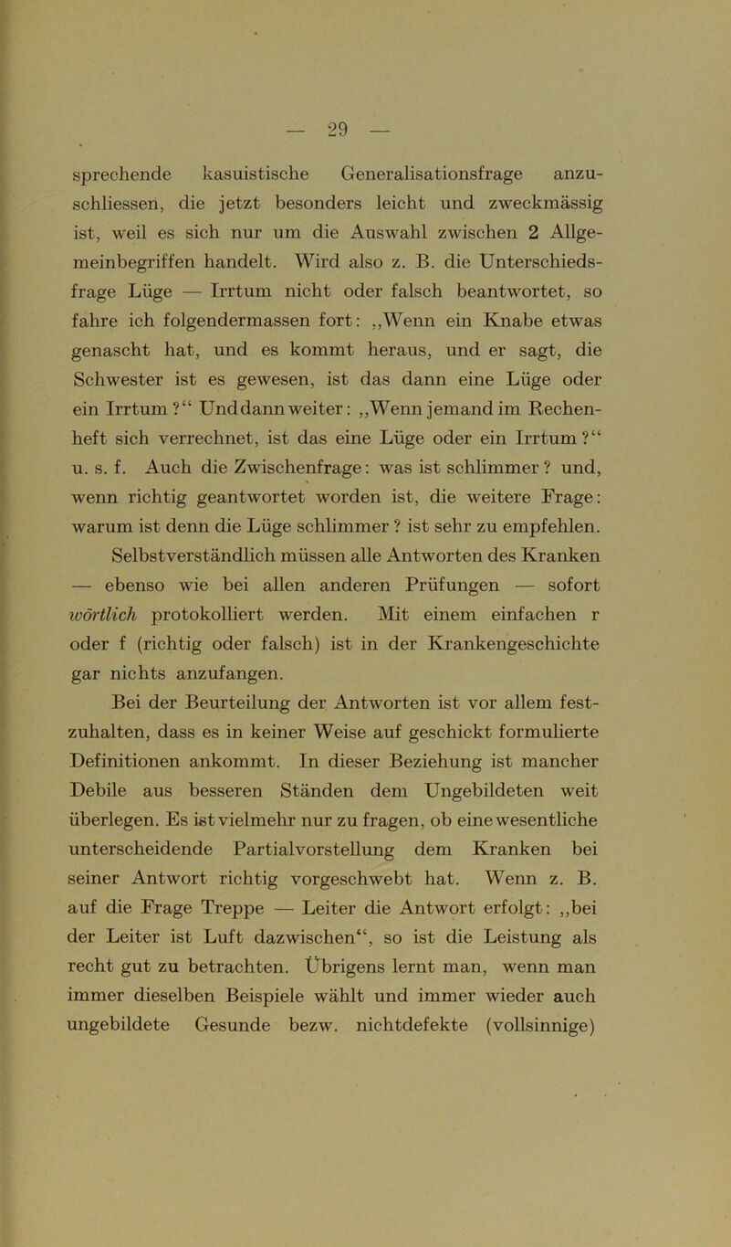 sprechende kasuistische Generalisationsfrage anzu- schliessen, die jetzt besonders leicht und zweckmässig ist, weil es sich nur um die Auswahl zwischen 2 Allge- meinbegriffen handelt. Wird also z. B. die Unterschieds- frage Lüge — Irrtum nicht oder falsch beantwortet, so fahre ich folgendermassen fort: „Wenn ein Knabe etwas genascht hat, und es kommt heraus, und er sagt, die Schwester ist es gewesen, ist das dann eine Lüge oder ein Irrtum?“ Und dann weiter: „Wenn jemand im Rechen- heft sich verrechnet, ist das eine Lüge oder ein Irrtum?“ u. s. f. Auch die Zwischenfrage: was ist schlimmer ? und, wenn richtig geantwortet worden ist, die weitere Frage: warum ist denn die Lüge schlimmer ? ist sehr zu empfehlen. Selbstverständlich müssen alle Antworten des Kranken — ebenso wie bei allen anderen Prüfungen — sofort wörtlich protokolliert werden. Mit einem einfachen r oder f (richtig oder falsch) ist in der Krankengeschichte gar nichts anzufangen. Bei der Beurteilung der Antworten ist vor allem fest- zuhalten, dass es in keiner Weise auf geschickt formulierte Definitionen ankommt. In dieser Beziehung ist mancher Debile aus besseren Ständen dem Ungebildeten weit überlegen. Es ist vielmehr nur zu fragen, ob eine wesentliche unterscheidende Partialvorstellung dem Kranken bei seiner Antwort richtig vorgeschwebt hat. Wenn z. B. auf die Frage Treppe — Leiter die Antwort erfolgt: „bei der Leiter ist Luft dazwischen“, so ist die Leistung als recht gut zu betrachten. Übrigens lernt man, wenn man immer dieselben Beispiele wählt und immer wieder auch ungebildete Gesunde bezw. nichtdefekte (vollsinnige)