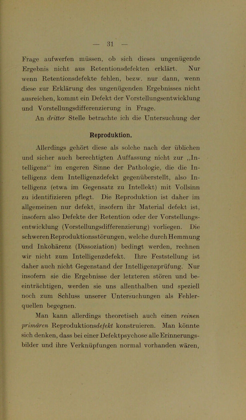 Frage auf werfen müssen, ob sich dieses ungenügende Ergebnis nicht aus Retentionsdefekten erklärt. Nur wenn Retentionsdefekte fehlen, bezw. nur dann, wenn diese zur Erklärung des ungenügenden Ergebnisses nicht ausreichen, kommt ein Defekt der Vorstellungsentwicklung und Vorstellungsdifferenzierung in Frage. An dritter Stelle betrachte ich die Untersuchung der Reproduktion. Allerdings gehört diese als solche nach der üblichen und sicher auch berechtigten Auffassung nicht zur „In- telligenz“ im engeren Sinne der Pathologie, die die In- telligenz dem Intelligenzdefekt gegenüberstellt, also In- telligenz (etwa im Gegensatz zu Intellekt) mit Vollsinn zu identifizieren pflegt. Die Reproduktion ist daher im allgemeinen nur defekt, insofern ihr Material defekt ist, insofern also Defekte der Retention oder der Vorstellungs- entwicklung (Vorstellungsdifferenzierung) vorliegen. Die schweren Reproduktionsstörungen, welche durch Hemmung und Inkohärenz (Dissoziation) bedingt werden, rechnen wir nicht zum Intelligenzdefekt. Ihre Feststellung ist daher auch nicht Gegenstand der Intelligenzprüfung. Nur insofern sie die Ergebnisse der letzteren stören und be- einträchtigen, werden sie uns allenthalben und speziell noch zum Schluss unserer Untersuchungen als Fehler- quellen begegnen. Man kann allerdings theoretisch auch einen reinen ;primären Reproduktionsde/eÄtf konstruieren. Man könnte sich denken, dass bei einer Defektpsychose alle Erinnerungs- bilder und ihre Verknüpfungen normal vorhanden wären,