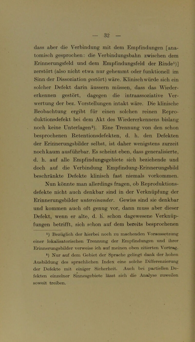 dass aber die Verbindung mit dem Empfindungen [ana- tomisch gesprochen: die Verbindungsbahn zwischen dem Erinnerungsfeld und dem Empfindungsfeld der Rinde1)] zerstört (also nicht etwa nur gehemmt oder funktionell im Sinn der Dissoziation gestört) wäre. Klinisch würde sich ein solcher Defekt darin äussern müssen, dass das Wieder- erkennen gestört, dagegen die intraassoziative Ver- wertung der bez. Vorstellungen intakt wäre. Die klinische Beobachtung ergibt für einen solchen reinen Repro- duktionsdefekt bei dem Akt des Wiedererkennens bislang noch keine Unterlagen2). Eine Trennung von den schon besprochenen Retentionsdefekten, d. h. den Defekten der Erinnerungsbilder selbst, ist daher wenigstens zurzeit noch kaum ausführbar. Es scheint eben, dass generalisierte, d. h. auf alle Empfindungsgebiete sich beziehende und doch auf die Verbindung Empfindung-Erinnerungsbild beschränkte Defekte klinisch fast niemals Vorkommen. Nun könnte man allerdings fragen, ob Reproduktions- defekte nicht auch denkbar sind in der Verknüpfung der Erinnerungsbilder untereinander. Gewiss sind sie denkbar und kommen auch oft genug vor, dann muss aber dieser Defekt, wenn er alte, d. li. schon dagewesene Verknüp- fungen betrifft, sich schon auf dem bereits besprochenen 1) Bezüglich der hierbei noch zu machenden Voraussetzung einer lokalisatorischen Trennung der Empfindungen und ihrer Erinnerungsbilder verweise ich auf meinen oben zitierten Vortrag. 2) Nur auf dem Gebiet der Sprache gelingt dank der hohen Ausbildung des sprachlichen Index eine solche Differenzierung der Defekte mit einiger Sicherheit. Auch bei partiellen De- fekten einzelner Sinnesgebiete lässt sich die Analyse zuweilen soweit treiben.