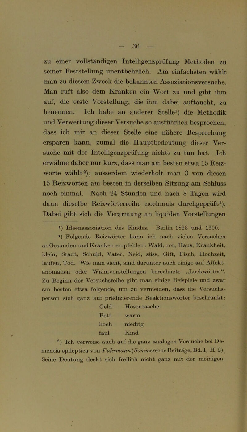 zu einer vollständigen Intelligenzprüfung Methoden zu seiner Feststellung unentbehrlich. Am einfachsten wählt man zu diesem Zweck die bekannten Assoziationsversuche. Man ruft also dem Kranken ein Wort zu und gibt ihm auf, die erste Vorstellung, die ihm dabei auf taucht, zu benennen. Ich habe an anderer Stelle1) die Methodik und Verwertung dieser Versuche so ausführlich besprochen, dass ich mir an dieser Stelle eine nähere Besprechung ersparen kann, zumal die Hauptbedeutung dieser Ver- suche mit der Intelligenzprüfung nichts zu tun hat. Ich erwähne daher nur kurz, dass man am besten etwa 15 Reiz- worte wählt2); ausserdem wiederholt man 3 von diesen 15 Reiz Worten am besten in derselben Sitzung am Schluss noch einmal. Nach 24 Stunden und nach 8 Tagen wird dann dieselbe Reizwörterreihe nochmals durchgeprüft3). Dabei gibt sich die Verarmung an liquiden Vorstellungen Ideenassoziation des Kindes. Berlin 1898 und 1900. J) Folgende Reizwörter kann ich nach vielen Versuchen an Gesunden und Kranken empfehlen: Wald, rot, Haus, Krankheit, klein, Stadt, Schuld. Vater, Neid, süss, Gift, Fisch, Hochzeit, laufen, Tod. Wie man sieht, sind darunter auch einige auf Affekt- anomalien oder Wahnvorstellungen berechnete ,,Lockwörter“. Zu Beginn der Versuchsreihe gibt man einige Beispiele und zwar am besten etw'a folgende, um zu vermeiden, dass die Versuchs- person sich ganz auf prädizierende Reaktionswörter beschränkt: Geld Hosentasche Bett warm hoch niedrig faul Kind s) Ich verweise auch auf die ganz analogen Versuche bei De- mentia epileptica von Fuhrmann(Sommersche Beiträge, Bd.I, H. 2) Seine Deutung deckt sich freilich nicht ganz mit der meinigen.