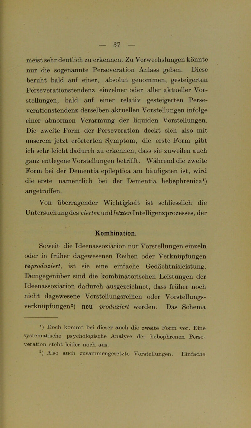 meist sehr deutlich zu erkennen. Zu Verwechslungen könnte nur die sogenannte Perseveration Anlass geben. Diese beruht bald auf einer, absolut genommen, gesteigerten Perseverationstendenz einzelner oder aller aktueller Vor- stellungen, bald auf einer relativ gesteigerten Perse- verationstendenz derselben aktuellen Vorstellungen infolge einer abnormen Verarmung der liquiden Vorstellungen. Die zweite Form der Perseveration deckt sich also mit unserem jetzt erörterten Symptom, die erste Form gibt ich sehr leicht dadurch zu erkennen, dass sie zuweilen auch ganz entlegene Vorstellungen betrifft. Während die zweite Form bei der Dementia epileptica am häufigsten ist, wird die erste namentlich bei der Dementia hebephrenica1) angetroffen. Von überragender Wichtigkeit ist schliesslich die Untersuchung des vierten und letzten Intelligenzprozesses, der Kombination. Soweit die Ideenassoziation nur Vorstellungen einzeln oder in früher dagewesenen Reihen oder Verknüpfungen reproduziert, ist sie eine einfache Gedächtnisleistung. Demgegenüber sind die kombinatorischen Leistungen der Ideenassoziation dadurch ausgezeichnet, dass früher noch nicht dagewesene Vorstellungsreihen oder Vorstellungs- verknüpfungen2) neu produziert werden. Das Schema *) Doch kommt bei dieser auch die zweite Form vor. Eine systematische psychologische Analyse der hebephrenen Perse- veration steht leider noch aus. *) Also auch zusammengesetzte Vorstellungen. Einfache