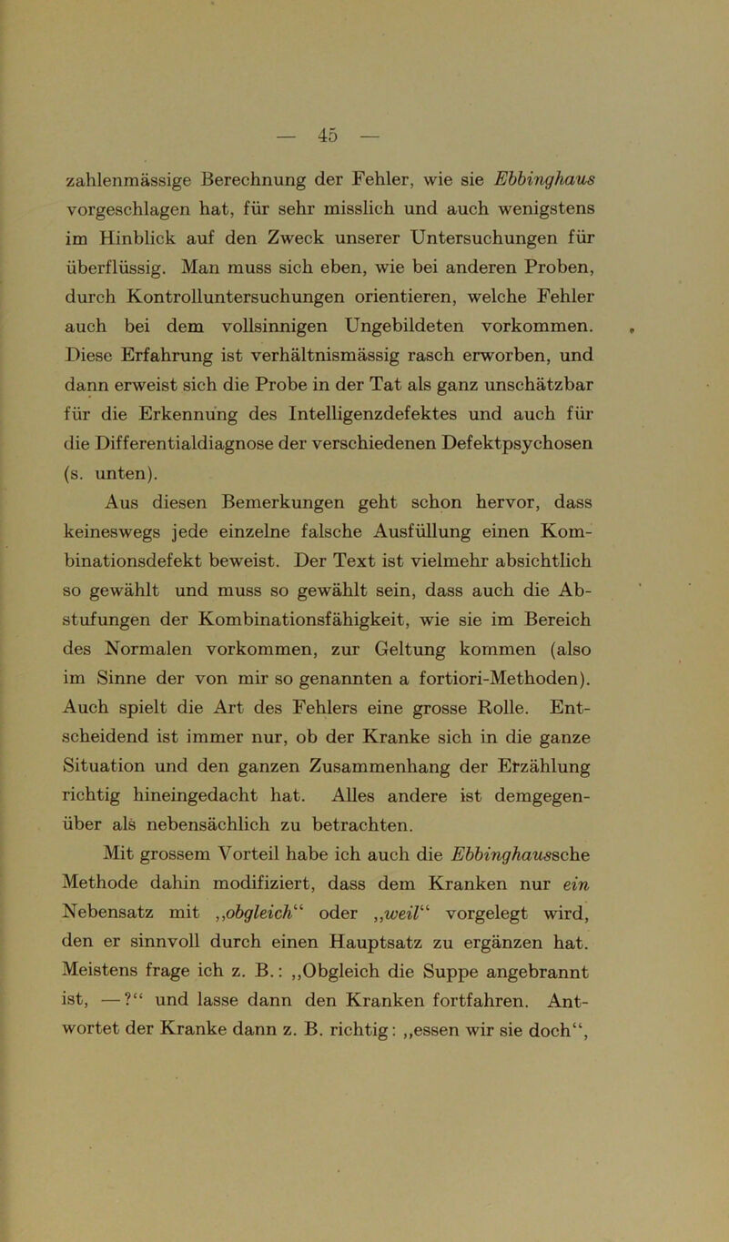 zahlenmässige Berechnung der Fehler, wie sie Ebbinghaus vorgeschlagen hat, für sehr misslich und auch wenigstens im Hinblick auf den Zweck unserer Untersuchungen für überflüssig. Man muss sich eben, wie bei anderen Proben, durch Kontrolluntersuchungen orientieren, welche Fehler auch bei dem vollsinnigen Ungebildeten Vorkommen. Diese Erfahrung ist verhältnismässig rasch erworben, und dann erweist sich die Probe in der Tat als ganz unschätzbar für die Erkennung des Intelligenzdefektes und auch für die Differentialdiagnose der verschiedenen Defektpsychosen (s. unten). Aus diesen Bemerkungen geht schon hervor, dass keineswegs jede einzelne falsche Ausfüllung einen Kom- binationsdefekt beweist. Der Text ist vielmehr absichtlich so gewählt und muss so gewählt sein, dass auch die Ab- stufungen der Kombinationsfähigkeit, wie sie im Bereich des Normalen Vorkommen, zur Geltung kommen (also im Sinne der von mir so genannten a fortiori-Methoden). Auch spielt die Art des Fehlers eine grosse Rolle. Ent- scheidend ist immer nur, ob der Kranke sich in die ganze Situation und den ganzen Zusammenhang der Etzählung richtig hineingedacht hat. Alles andere ist demgegen- über als nebensächlich zu betrachten. Mit grossem Vorteil habe ich auch die Ebbinghaussche Methode dahin modifiziert, dass dem Kranken nur ein Nebensatz mit „obgleich“ oder „weil“ vorgelegt wird, den er sinnvoll durch einen Hauptsatz zu ergänzen hat. Meistens frage ich z. B.: „Obgleich die Suppe angebrannt ist, —?“ und lasse dann den Kranken fortfahren. Ant- wortet der Kranke dann z. B. richtig: „essen wir sie doch“,