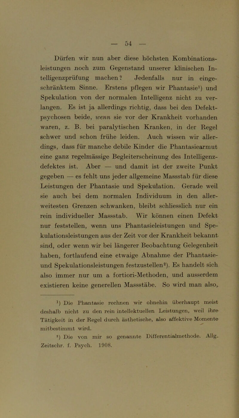 Dürfen wir nun aber diese höchsten Kombinations- leistungen noch zum Gegenstand unserer klinischen In- telligenzprüfung machen ? Jedenfalls nur in einge- schränktem Sinne. Erstens pflegen wir Phantasie1) und Spekulation von der normalen Intelligenz nicht zu ver- langen. Es ist ja allerdings richtig, dass bei den Defekt- psychosen beide, wenn sie vor der Krankheit vorhanden waren, z. B. bei paralytischen Kranken, in der Regel schwer und schon frühe leiden. Auch wissen wir aller- dings, dass für manche debile Kinder die Phantasiearmut eine ganz regelmässige Begleiterscheinung des Intelligenz- defektes ist. Aber — und damit ist der zweite Punkt gegeben — es fehlt uns jeder allgemeine Massstab für diese Leistungen der Phantasie und Spekulation. Gerade weil sie auch bei dem normalen Individuum in den aller- weitesten Grenzen schwanken, bleibt schliesslich nur ein rein individueller Massstab. Wir können einen Defekt nur feststellen, wenn uns Phantasieleistungen und Spe- kulationsleistungen aus der Zeit vor der Krankheit bekannt sind, oder wenn wTir bei längerer Beobachtung Gelegenheit haben, fortlaufend eine etwaige Abnahme der Phantasie- und Spekulationsleistungen festzustellen2). Es handelt sich also immer nur um a fortiori-Methoden, und ausserdem existieren keine generellen Massstäbe. So wird man also,. *) Die Phantasie reclinen wir ohnehin überhaupt meist deshalb nicht zu den rein intellektuellen Leistungen, weil ihre Tätigkeit in der Regel durch ästhetische, also affektive Momente mitbestimmt wird. 2) Die von mir so genannte Differentialmethode. AUg- Zeitschr. f. Psych. 1908.